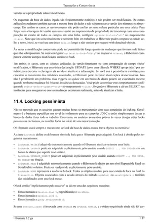 Transações e Concorrência

versões se a propriedade estiver modificada.

Os esquemas da base de dados legada são freqüentemente estáticos e não podem ser modificados. Ou outras
aplicações puderam também acessar a mesma base de dados e não sabem tratar a versão dos números ou times-
tamps. Em ambos os casos, o versionamento não pode confiar em uma coluna particular em uma tabela. Para
forçar uma checagem de versão sem uma versão ou mapeamento da propriedade do timestamp com uma com-
paração do estado de todos os campos em uma linha, configure optimistic-lock="all" no mapeamento
<class>. Note que isto conceitualmente é somente feito em trabalhos se Hibernate puder comparar o estado ve-
lho e novo, isto é, se você usa um único Session longo e não session-per-request-with-detached-objects.

Às vezes a modificação concorrente pode ser permitida tão longa quanto às mudanças que tiveram sido feitas
que não sobrepuseram. Se você configurar optimistic-lock="dirty" ao mapear o <class>, o Hibernate com-
parará somente campos modificados durante o flush.

Em ambos os casos, com as colunas dedicadas da versão/timestamp ou com comparação do campo cheio/
modificados, o Hibernate usa uma única declaração UPDATE (com uma cláusula WHERE apropriada ) por en-
tidade para executar a checagem da versão e atualizar a informação. Se você usa a persistência transitiva para
cascatear o reatamento das entidades associadas, o Hibernate pode executar atualizações desnecessárias. Isso
não é geralmente um problema, mas triggers on update em um banco de dados podem ser executados mesmo
quando nenhuma mudança foi feita nas instâncias destacadas. Você pode customizar este comportamento confi-
gurando select-before-update="true" no mapeamento <class>, forçando o Hibernate a dá um SELECT nas
instâncias para assegurar-se esse as mudanças ocorreram realmente, antes de atualizar a linha.


11.4. Locking pessimista
Não se pretende que os usuários gastem muitas horas se preocupando com suas estratégias de locking. Geral-
mente é o bastante especificar um nível de isolamento para as conexões JDBC e então simplesmente deixar o
banco de dados fazer todo o trabalho. Entretanto, os usuários avançados podem às vezes desejar obter locks
pessimistas exclusivos, ou re-obter locks no início de uma nova transação.

O Hibernate usará sempre o mecanismo de lock da base de dados, nunca trava objetos na memória!

A classe LockMode define os diferentes níveis de lock que o Hibernate pode adquirir. Um lock é obtido pelos se-
guintes mecanismos:

•   LockMode.WRITE    é adquirido automaticamente quando o Hibernate atualiza ou insere uma linha.
•   LockMode.UPGRADE pode ser adquirido explicitamente pelo usuário usando SELECT ... FOR UPDATE em um
    banco de dados que suporte esse sintaxe.
•   LockMode.UPGRADE_NOWAIT pode ser adquirido explicitamente pelo usuário usando SELECT ... FOR UPDA-
    TE NOWAIT no Oracle.
•   LockMode.READ é adquirido automaticamente quando o Hibernate lê dados em um nível Repeatable Read ou
    Serializable isolation. Pode ser readquirido explicitamente pelo usuário.
•   LockMode.NONE representa a ausência do lock. Todos os objetos mudam para esse estado de lock no final da
    Transaction. Objetos associados com a sessão através do método update() ou saveOrUpdate() também
    são inicializados com esse lock mode.

O lock obtido "explicitamente pelo usuário" se dá em uma das seguintes maneiras:

•   Uma chamada a Session.load(), especificando o LockMode.
•   Uma chamada a Session.lock().
•   Uma chamada a Query.setLockMode().

Se uma Session.load() é invocada com UPGRADE ou UPGRADE_NOWAIT, e o objeto requisitado ainda não foi car-



Hibernate 3.2 ga                                                                                           137
 