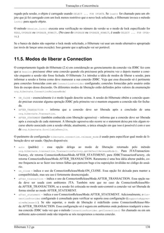 Transações e Concorrência

regado pela sessão, o objeto é carregado usando SELECT ... FOR UPDATE. Se load() for chamado para um ob-
jeto que já foi carregado com um lock menos restritivo que o novo lock solicitado, o Hibernate invoca o método
lock() para aquele objeto.

O método Session.lock() executa uma verificação no número da versão se o modo de lock especificado for
READ, UPGRADE ou UPGRADE_NOWAIT.. (No caso do UPGRADE ou UPGRADE_NOWAIT, é usado SELECT ... FOR UPDA-
TE.)

Se o banco de dados não suportar o lock mode solicitado, o Hibernate vai usar um modo alternativo apropriado
(ao invés de lançar uma exceção). Isso garante que a aplicação vai ser portável.


11.5. Modos de liberar a Connection
O comportamento legado do Hibernate (2.x) em consideração ao gerenciamento da conexão via JDBC fez com
que a Session precisasse obter uma conexão quando ela precisasse pela primeira vez e depois manter a cone-
xão enquanto a sessão não fosse fechada. O Hibernate 3.x introduz a idéia de modos de liberar a sessão, para
informar a sessão a forma como deve manusear a sua conexão JDBC. Veja que essa discussão só é pertinente
para conexões fornecidas com um ConnectionProvider configurado; conexões fornecidas pelo usuário estão
fora do escopo dessa discussão. Os diferentes modos de liberação estão definidos pelos valores da enumeração
org.hibernate.ConnectionReleaseMode:

•   ON_CLOSE  - essencialmente é o modo legado descrito acima. A sessão do Hibernate obtêm a conexão quan-
    do precisar executar alguma operação JDBC pela primeira vez e mantem enquanto a conexão não for fecha-
    da.
•   AFTER_TRANSACTION – informa que a conexão deve ser liberada após a conclusão de uma
    org.hibernate.Transaction.
•   AFTER_STATEMENT (também conhecida com liberação agressiva) – informa que a conexão deve ser liberada
    após a execução de cada statement. A liberação agressiva não ocorre se o statement deixa pra trás algum re-
    curso aberto associado com a sessão obtida; atualmente, a única situação em que isso é possível é com o uso
    de org.hibernate.ScrollableResults.

O parâmetro de configuração hibernate.connection.release_mode é usado para especificar qual modo de li-
beração deve ser usado. Opções disponíveis:

•   auto   (padrão)    –   essa   opção    delega   ao   modo     de   liberação   retornado pelo método
    org.hibernate.transaction.TransactionFactory.getDefaultReleaseMode(). Para JTATransaction-
    Factory, ele retorna ConnectionReleaseMode.AFTER_STATEMENT; para JDBCTransactionFactory, ele
    retorna ConnectionReleaseMode.AFTER_TRANSACTION. Raramente é uma boa idéia alterar padrão, co-
    mo frequencia ao se fazer isso temos falhas que parecem bugs e/ou suposições inválidas no código do usuá-
    rio.
•   on_close - indica o uso da ConnectionReleaseMode.ON_CLOSE. Essa opção foi deixada para manter a
    compatibilidade, mas seu uso é fortemente desencorajado.
•   after_transaction – indica o uso da ConnectionReleaseMode.AFTER_TRANSACTION. Essa opção na-
    da deve ser usada com ambientes JTA. Também note que no caso da ConnectionReleaseMo-
    de.AFTER_TRANSACTION, se a sessão foi colocada no modo auto-commit a conexão vai ser liberada de
    forma similar ao modo AFTER_STATEMENT.
•   after_statement – indica o uso ConnectionReleaseMode.AFTER_STATEMENT. Adicionalmente, o Con-
    nectionProvider configurado é consultado para verificar se suporta essa configuração ((supportsAggres-
    siveRelease()). Se não suportar, o modo de liberação é redefinido como ConnectionRelease-Mo-
    de.AFTER_TRANSACTION. Essa configuração só é segura em ambientes onde podemos readquirir a mes-
    ma conexão JDBC toda vez que o método ConnectionProvider.getConnection() for chamado ou em um
    ambiente auto-commit onde não importa se nós recuperamos a mesma conexão.



Hibernate 3.2 ga                                                                                           138
 