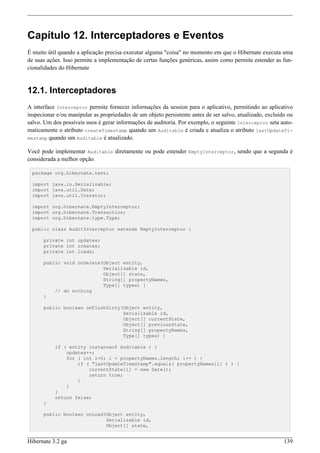 Capítulo 12. Interceptadores e Eventos
É muito útil quando a aplicação precisa executar alguma "coisa" no momento em que o Hibernate executa uma
de suas ações. Isso permite a implementação de certas funções genéricas, assim como permite estender as fun-
cionalidades do Hibernate


12.1. Interceptadores
A interface Interceptor permite fornecer informações da session para o aplicativo, permitindo ao aplicativo
inspecionar e/ou manipular as propriedades de um objeto persistente antes de ser salvo, atualizado, excluído ou
salvo. Um dos possíveis usos é gerar informações de auditoria. Por exemplo, o seguinte Interceptor seta auto-
maticamente o atributo createTimestamp quando um Auditable é criada e atualiza o atributo lastUpdateTi-
mestamp quando um Auditable é atualizado.

Você pode implementar Auditable diretamente ou pode estender EmptyInterceptor, sendo que a segunda é
considerada a melhor opção.

  package org.hibernate.test;

  import java.io.Serializable;
  import java.util.Date;
  import java.util.Iterator;

  import org.hibernate.EmptyInterceptor;
  import org.hibernate.Transaction;
  import org.hibernate.type.Type;

  public class AuditInterceptor extends EmptyInterceptor {

      private int updates;
      private int creates;
      private int loads;

      public void onDelete(Object entity,
                           Serializable id,
                           Object[] state,
                           String[] propertyNames,
                           Type[] types) {
          // do nothing
      }

      public boolean onFlushDirty(Object entity,
                                  Serializable id,
                                  Object[] currentState,
                                  Object[] previousState,
                                  String[] propertyNames,
                                  Type[] types) {

           if ( entity instanceof Auditable ) {
               updates++;
               for ( int i=0; i < propertyNames.length; i++ ) {
                   if ( "lastUpdateTimestamp".equals( propertyNames[i] ) ) {
                       currentState[i] = new Date();
                       return true;
                   }
               }
           }
           return false;
      }

      public boolean onLoad(Object entity,
                            Serializable id,
                            Object[] state,


Hibernate 3.2 ga                                                                                           139
 