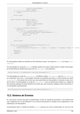 Interceptadores e Eventos


                             String[] propertyNames,
                             Type[] types) {
           if ( entity instanceof Auditable ) {
               loads++;
           }
           return false;
      }

      public boolean onSave(Object entity,
                            Serializable id,
                            Object[] state,
                            String[] propertyNames,
                            Type[] types) {

           if ( entity instanceof Auditable ) {
               creates++;
               for ( int i=0; i<propertyNames.length; i++ ) {
                   if ( "createTimestamp".equals( propertyNames[i] ) ) {
                       state[i] = new Date();
                       return true;
                   }
               }
           }
           return false;
      }

      public void afterTransactionCompletion(Transaction tx) {
          if ( tx.wasCommitted() ) {
              System.out.println("Creations: " + creates + ", Updates: " + updates, "Loads: " + loads);
          }
          updates=0;
          creates=0;
          loads=0;
      }

  }


Os interceptadores podem ser aplicados em dois diferentes escopos: No escopo da Session e no escopo Sessi-
onFactory.

Um interceptador no escopo da Session é definido quando uma sessão é aberta usando o método sobrecarrega-
do da SessionFactory.openSession() que aceita um Interceptor como parâmetro.

  Session session = sf.openSession( new AuditInterceptor() );


Um interceptador no escopo da SessionFactory é definido no objeto Configuration antes da SessionFactory
ser instanciada. Nesse caso, o interceptador fornecido será aplicado para todas as sessões abertas por aquela
SessionFactory; Isso apenas não ocorrerá caso seja especificado um interceptador no momento em que a ses-
são for aberta. Um interceptador no escopo de SessionFactory deve ser thread safe, tomando-se o cuidado de
não armazenar atributos de estado específicos da sessão, pois, provavelmente, múltiplas sessões irão utilizar es-
se interceptador simultaneamente.

  new Configuration().setInterceptor( new AuditInterceptor() );




12.2. Sistema de Eventos
Se você precisa executar uma ação em determinados eventos da camada de persistência, você também pode
usar a arquitetura de event do Hibernate3. Um evento do sistema pode ser utilizado como complemento ou em
substituição a um interceptador.

Essencialmente todos os métodos da interface Session possuem um evento correlacionado. Se você tiver um

Hibernate 3.2 ga                                                                                             140
 