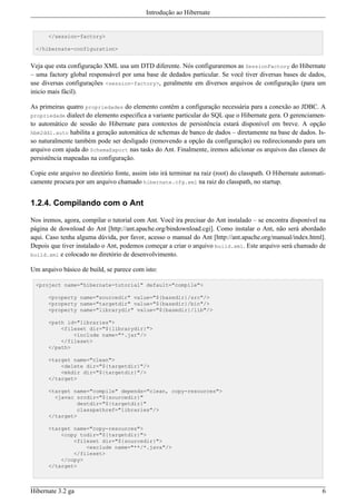 Introdução ao Hibernate


      </session-factory>

  </hibernate-configuration>


Veja que esta configuração XML usa um DTD diferente. Nós configuraremos as SessionFactory do Hibernate
– uma factory global responsável por uma base de dedados particular. Se você tiver diversas bases de dados,
use diversas configurações <session-factory>, geralmente em diversos arquivos de configuração (para um
inicio mais fácil).

As primeiras quatro propriedades do elemento contêm a configuração necessária para a conexão ao JDBC. A
propriedade dialect do elemento especifica a variante particular do SQL que o Hibernate gera. O gerenciamen-
to automático de sessão do Hibernate para contextos de persistência estará disponível em breve. A opção
hbm2ddl.auto habilita a geração automática de schemas de banco de dados – diretamente na base de dados. Is-
so naturalmente também pode ser desligado (removendo a opção da configuração) ou redirecionando para um
arquivo com ajuda do SchemaExport nas tasks do Ant. Finalmente, iremos adicionar os arquivos das classes de
persistência mapeadas na configuração.

Copie este arquivo no diretório fonte, assim isto irá terminar na raiz (root) do classpath. O Hibernate automati-
camente procura por um arquivo chamado hibernate.cfg.xml na raiz do classpath, no startup.


1.2.4. Compilando com o Ant

Nos iremos, agora, compilar o tutorial com Ant. Você ira precisar do Ant instalado – se encontra disponível na
página de download do Ant [http://ant.apache.org/bindownload.cgi]. Como instalar o Ant, não será abordado
aqui. Caso tenha alguma dúvida, por favor, acesso o manual do Ant [http://ant.apache.org/manual/index.html].
Depois que tiver instalado o Ant, podemos começar a criar o arquivo build.xml. Este arquivo será chamado de
build.xml e colocado no diretório de desenvolvimento.

Um arquivo básico de build, se parece com isto:

  <project name="hibernate-tutorial" default="compile">

      <property name="sourcedir" value="${basedir}/src"/>
      <property name="targetdir" value="${basedir}/bin"/>
      <property name="librarydir" value="${basedir}/lib"/>

      <path id="libraries">
          <fileset dir="${librarydir}">
              <include name="*.jar"/>
          </fileset>
      </path>

      <target name="clean">
          <delete dir="${targetdir}"/>
          <mkdir dir="${targetdir}"/>
      </target>

      <target name="compile" depends="clean, copy-resources">
        <javac srcdir="${sourcedir}"
               destdir="${targetdir}"
               classpathref="libraries"/>
      </target>

      <target name="copy-resources">
          <copy todir="${targetdir}">
              <fileset dir="${sourcedir}">
                  <exclude name="**/*.java"/>
              </fileset>
          </copy>
      </target>



Hibernate 3.2 ga                                                                                               6
 