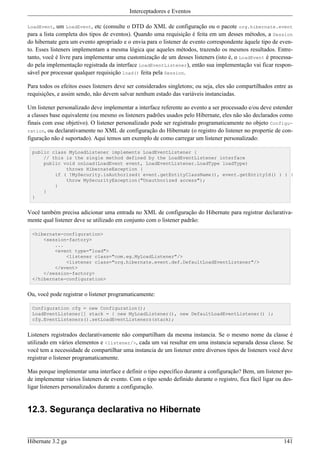 Interceptadores e Eventos

LoadEvent,   um LoadEvent, etc (consulte o DTD do XML de configuração ou o pacote org.hibernate.event
para a lista completa dos tipos de eventos). Quando uma requisição é feita em um desses métodos, a Session
do hibernate gera um evento apropriado e o envia para o listener de evento correspondente àquele tipo de even-
to. Esses listeners implementam a mesma lógica que aqueles métodos, trazendo os mesmos resultados. Entre-
tanto, você é livre para implementar uma customização de um desses listeners (isto é, o LoadEvent é processa-
do pela implementação registrada da interface LoadEventListener), então sua implementação vai ficar respon-
sável por processar qualquer requisição load() feita pela Session.

Para todos os efeitos esses listeners deve ser considerados singletons; ou seja, eles são compartilhados entre as
requisições, e assim sendo, não devem salvar nenhum estado das variáveis instanciadas.

Um listener personalizado deve implementar a interface referente ao evento a ser processado e/ou deve estender
a classes base equivalente (ou mesmo os listeners padrões usados pelo Hibernate, eles não são declarados como
finais com esse objetivo). O listener personalizado pode ser registrado programaticamente no objeto Configu-
ration, ou declarativamente no XML de configuração do Hibernate (o registro do listener no propertie de con-
figuração não é suportado). Aqui temos um exemplo de como carregar um listener personalizado:

  public class MyLoadListener implements LoadEventListener {
      // this is the single method defined by the LoadEventListener interface
      public void onLoad(LoadEvent event, LoadEventListener.LoadType loadType)
              throws HibernateException {
          if ( !MySecurity.isAuthorized( event.getEntityClassName(), event.getEntityId() ) ) {
              throw MySecurityException("Unauthorized access");
          }
      }
  }


Você também precisa adicionar uma entrada no XML de configuração do Hibernate para registrar declarativa-
mente qual listener deve se utilizado em conjunto com o listener padrão:

  <hibernate-configuration>
      <session-factory>
          ...
          <event type="load">
              <listener class="com.eg.MyLoadListener"/>
              <listener class="org.hibernate.event.def.DefaultLoadEventListener"/>
          </event>
      </session-factory>
  </hibernate-configuration>


Ou, você pode registrar o listener programaticamente:

  Configuration cfg = new Configuration();
  LoadEventListener[] stack = { new MyLoadListener(), new DefaultLoadEventListener() };
  cfg.EventListeners().setLoadEventListeners(stack);


Listeners registrados declarativamente não compartilham da mesma instancia. Se o mesmo nome da classe é
utilizado em vários elementos e <listener/>, cada um vai resultar em uma instancia separada dessa classe. Se
você tem a necessidade de compartilhar uma instancia de um listener entre diversos tipos de listeners você deve
registrar o listener programaticamente.

Mas porque implementar uma interface e definir o tipo específico durante a configuração? Bem, um listener po-
de implementar vários listeners de evento. Com o tipo sendo definido durante o registro, fica fácil ligar ou des-
ligar listeners personalizados durante a configuração.


12.3. Segurança declarativa no Hibernate


Hibernate 3.2 ga                                                                                             141
 