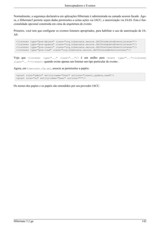 Interceptadores e Eventos


Normalmente, a segurança declarativa em aplicações Hibernate é administrada na camada session facade. Ago-
ra, o Hibernate3 permite sejam dadas permissões a certas ações vai JACC, e aturorização via JAAS. Esta é fun-
cionalidade opcional construída em cima da arquitetura de evento.

Primeiro, você tem que configurar os eventos listeners apropriados, para habilitar o uso de autorização de JA-
AS.

 <listener   type="pre-delete" class="org.hibernate.secure.JACCPreDeleteEventListener"/>
 <listener   type="pre-update" class="org.hibernate.secure.JACCPreUpdateEventListener"/>
 <listener   type="pre-insert" class="org.hibernate.secure.JACCPreInsertEventListener"/>
 <listener   type="pre-load" class="org.hibernate.secure.JACCPreLoadEventListener"/>


Veja que <listener type="..." class="..."/> é um atalho para <event type="..."><listener
class="..."/></event> quando existe apenas um listener um tipo particular de evento .

Agora, em hibernate.cfg.xml, associe as permissões a papéis:

 <grant role="admin" entity-name="User" actions="insert,update,read"/>
 <grant role="su" entity-name="User" actions="*"/>


Os nomes dos papíes e os papéis são entendidos por seu provedor JACC.




Hibernate 3.2 ga                                                                                          142
 