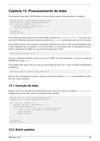 Capítulo 13. Processamento de lotes
Uma alternativa para inserir 100.000 linhas no banco de dados usando o Hibernate pode ser a seguinte:

 Session session = sessionFactory.openSession();
 Transaction tx = session.beginTransaction();
 for ( int i=0; i<100000; i++ ) {
     Customer customer = new Customer(.....);
     session.save(customer);
 }
 tx.commit();
 session.close();


Isto irá falhar em algum lugar próximo a linha 50.000, lançando uma OutOfMemoryException. Isso ocorre devi-
do ao fato do Hibernate fazer cache de todas as instâncias de Customer inseridas num cachê em nível de sessão.

Neste capítulo veremos como contornar esse problema. Entretanto, se você vai realizar processamento de lotes,
é muito importante que você habilite o uso de lotes JDBC, se você pretende obter um desempenho razoável.
Defina o tamanho do lote JDBC em um valor razoável (algo entre 10-50):

 hibernate.jdbc.batch_size 20


Veja que o Hibernate desabilita o insert em lote a nível JDBC de forma transparente se você usa o gerador de
identificadore do tipo identiy

Você também pode querer rodar esse tipo de processamento de lotes com o cache secundário completamente
desabilitado:

 hibernate.cache.use_second_level_cache false


Mas isto não é absolutamente necessário, desde que nós possamos ajustar o CacheMode para desabilitar a intera-
ção com o cache secundário.


13.1. Inserção de lotes
Quando você estiver inserindo novos objetos persistentes, vocês deve executar os métodos flush() e clear()
regularmente na sessão, para controlar o tamanho do cache primário.

 Session session = sessionFactory.openSession();
 Transaction tx = session.beginTransaction();

 for ( int i=0; i<100000; i++ ) {
     Customer customer = new Customer(.....);
     session.save(customer);
     if ( i % 20 == 0 ) { //20, same as the JDBC batch size
         //flush a batch of inserts and release memory:
         session.flush();
         session.clear();
     }
 }

 tx.commit();
 session.close();




13.2. Batch updates

Hibernate 3.2 ga                                                                                          143
 