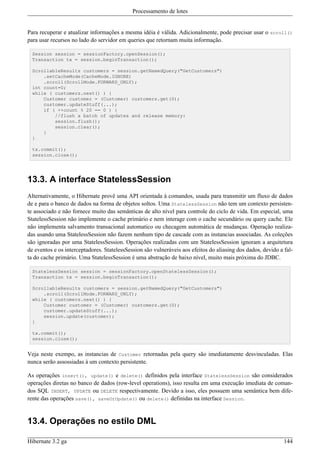 Processamento de lotes


Para recuperar e atualizar informações a mesma idéia é válida. Adicionalmente, pode precisar usar o scroll()
para usar recursos no lado do servidor em queries que retornam muita informação.

  Session session = sessionFactory.openSession();
  Transaction tx = session.beginTransaction();

  ScrollableResults customers = session.getNamedQuery("GetCustomers")
      .setCacheMode(CacheMode.IGNORE)
      .scroll(ScrollMode.FORWARD_ONLY);
  int count=0;
  while ( customers.next() ) {
      Customer customer = (Customer) customers.get(0);
      customer.updateStuff(...);
      if ( ++count % 20 == 0 ) {
          //flush a batch of updates and release memory:
          session.flush();
          session.clear();
      }
  }

  tx.commit();
  session.close();




13.3. A interface StatelessSession
Alternativamente, o Hibernate provê uma API orientada à comandos, usada para transmitir um fluxo de dados
de e para o banco de dados na forma de objetos soltos. Uma StatelessSession não tem um contexto persisten-
te associado e não fornece muito das semânticas de alto nível para controle do ciclo de vida. Em especial, uma
StatelessSession não implemente o cache primário e nem interage com o cache secundário ou query cache. Ele
não implementa salvamento transacional automatico ou checagem automática de mudanças. Operação realiza-
das usando uma StatelessSession não fazem nenhum tipo de cascade com as instancias associadas. As coleções
são ignoradas por uma StatelessSession. Operações realizadas com um StatelessSession ignoram a arquitetura
de eventos e os interceptadores. StatelessSession são vulneráveis aos efeitos do aliasing dos dados, devido a fal-
ta do cache primário. Uma StatelessSession é uma abstração de baixo nível, muito mais próxima do JDBC.

  StatelessSession session = sessionFactory.openStatelessSession();
  Transaction tx = session.beginTransaction();

  ScrollableResults customers = session.getNamedQuery("GetCustomers")
      .scroll(ScrollMode.FORWARD_ONLY);
  while ( customers.next() ) {
      Customer customer = (Customer) customers.get(0);
      customer.updateStuff(...);
      session.update(customer);
  }

  tx.commit();
  session.close();


Veja neste exempo, as instancias de Customer retornadas pela query são imediatamente desvinculadas. Elas
nunca serão assossiadas à um contexto persistente.

As operações insert(), update() e delete() definidos pela interface StatelessSession são considerados
operações diretas no banco de dados (row-level operations), isso resulta em uma execução imediata de coman-
dos SQL INSERT, UPDATE ou DELETE respectivamente. Devido a isso, eles possuem uma semântica bem dife-
rente das operações save(), saveOrUpdate() ou delete() definidas na interface Session.


13.4. Operações no estilo DML

Hibernate 3.2 ga                                                                                              144
 
