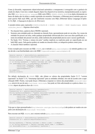 Processamento de lotes


Como já discutido, mapeamento objeto/relacional automático e transparente é conseguido com a gerência do
estado do objeto. Com isto o estado daquele objeto fica disponível na memória, manipulando(usando as expres-
sões SQL Data Manipulation Language (SQL-style DML): INSERT, UPDATE, DELETE) os dados diretamente no
banco de dados não irá afetar o estado registrado em memória. Entretanto, o Hibernate provê métodos para exe-
cutar queries SQL-style DML, que são totalmente executas com HQL (Hibernate Query Language) (Capítu-
lo 14, HQL: A linguagem de Queries do Hibernate).

A pseudo-sintaxe para expressões UPDATE e DELETE é: ( UPDATE | DELETE ) FROM? NomeEntidade (WHERE
condições_where)?. Algumas observações:

•    Na clausula from, a palavra chave FROM é opcional;
•    Somente uma entidade pode ser chamada na clausula from; opcionalmente pode ter um alias. Se o nome da
     entidade for possuir um alias, então qualquer propriedade referenciada deve usar esse alias qualificado; se o
     nome da entidade não possuir um alias, então nenhuma das propriedade precisa usar o acesso qualificado.
•    Na Seção 14.4, “Formas e sintaxe de joins” (ambas implícita ou explicita) pode ser especificada em um
     bulk HQL query. Sub-queries podem ser usadas na clausula where; as subqueries podem conter joins.
•    A clausula where também é opcional.

Como exemplo para executar um HQL UPDATE, use o método Query.executeUpdate()(o método ganhou o no-
me devido a sua familiaridade com o do JDBC PreparedStatement.executeUpdate()):

    Session session = sessionFactory.openSession();
    Transaction tx = session.beginTransaction();

    String hqlUpdate = "update Customer c set c.name = :newName where c.name = :oldName";
    // or String hqlUpdate = "update Customer set name = :newName where name = :oldName";
    int updatedEntities = s.createQuery( hqlUpdate )
            .setString( "newName", newName )
            .setString( "oldName", oldName )
            .executeUpdate();
    tx.commit();
    session.close();


Por default, declarações de UPDATE HQL, não efetam os valores das propriedades Seção 5.1.7, “version
(opcional)” ou Seção 5.1.8, “timestamp (opcional)” para as entidades afetadas; isto está de acordo com a espe-
cificação EJB3. Porém, você pode forçar o Hibernate a reajustar os valores das propriedades version e times-
tamp através do uso de uma atualização versionada. Isso pode ser feito adicionando-se a palavra chave VER-
SIONED depois da palavra chave de UPDATE.

    Session session = sessionFactory.openSession();
    Transaction tx = session.beginTransaction();
    String hqlVersionedUpdate = "update versioned Customer set name = :newName where name = :oldName";
    int updatedEntities = s.createQuery( hqlUpdate )
            .setString( "newName", newName )
            .setString( "oldName", oldName )
            .executeUpdate();
    tx.commit();
    session.close();


Veja que os tipos personalizados (org.hibernate.usertype.UserVersionType) não podem ser usados em con-
junto com declarações de atualização versionada.

Para executar um HQL DELETE, use o mesmo método Query.executeUpdate():

    Session session = sessionFactory.openSession();
    Transaction tx = session.beginTransaction();

    String hqlDelete = "delete Customer c where c.name = :oldName";
    // or String hqlDelete = "delete Customer where name = :oldName";
    int deletedEntities = s.createQuery( hqlDelete )


Hibernate 3.2 ga                                                                                              145
 