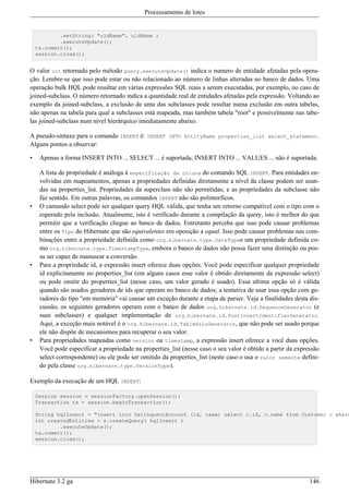 Processamento de lotes


            .setString( "oldName", oldName )
            .executeUpdate();
    tx.commit();
    session.close();


O valor int retornado pelo método Query.executeUpdate() indica o numero de entidade afetadas pela opera-
ção. Lembre-se que isso pode estar ou não relacionado ao número de linhas alteradas no banco de dados. Uma
operação bulk HQL pode resultar em várias expressões SQL reais a serem executadas, por exemplo, no caso de
joined-subclass. O número retornado indica a quantidade real de entidades afetadas pela expressão. Voltando ao
exemplo da joined-subclass, a exclusão de uma das subclasses pode resultar numa exclusão em outra tabelas,
não apenas na tabela para qual a subclasses está mapeada, mas também tabela "root" e possivelmente nas tabe-
las joined-subclass num nível hierárquico imediatamente abaixo.

A pseudo-sintaxe para o comando INSERT é: INSERT INTO EntityName properties_list select_statement.
Alguns pontos a observar:

•    Apenas a forma INSERT INTO ... SELECT ... é suportada; INSERT INTO ... VALUES ... não é suportada.

     A lista de propriedade é análoga à especificação da coluna do comando SQL INSERT. Para entidades en-
     volvidas em mapeamentos, apenas a propriedades definidas diretamente a nível da classe podem ser usan-
     das na properties_list. Propriedades da superclass não são permitidas; e as propriedades da subclasse não
     faz sentido. Em outras palavras, os comandos INSERT não são polimorficos.
•    O camando select pode ser qualquer query HQL válida, que tenha um retorno compatível com o tipo com o
     esperado pela inclusão. Atualmente, isto é verificado durante a compilação da query, isto é melhor do que
     permitir que a verificação chegue ao banco de dados. Entretanto perceba que isso pode causar problemas
     entre os Tipo do Hibernate que são equivalentes em oposição a equal. Isso pode causar problemas nas com-
     binações entre a propriedade definida como org.hibernate.type.DateTypee um propriedade definida co-
     mo org.hibernate.type.TimestampType, embora o banco de dados não possa fazer uma distinção ou pos-
     sa ser capaz de manusear a conversão.
•    Para a propriedade id, a expressão insert oferece duas opções. Você pode especificar qualquer propriedade
     id explicitamente no properties_list (em alguns casos esse valor é obtido diretamente da expressão select)
     ou pode omitir do properties_list (nesse caso, um valor gerado é usado). Essa ultima opção só é válida
     quando são usados geradores de ids que operam no banco de dados; a tentativa de usar essa opção com ge-
     radores do tipo "em memória" vai causar um exceção durante a etapa de parser. Veja a finalidades desta dis-
     cussão, os seguintes geradores operam com o banco de dados org.hibernate.id.SequenceGenerator (e
     suas subclasses) e qualquer implementação de org.hibernate.id.PostInsertIdentifierGenerator.
     Aqui, a exceção mais notável é o org.hibernate.id.TableHiLoGenerator, que não pode ser usado porque
     ele não dispõe de mecanismos para recuperar o seu valor.
•    Para propriedades mapeadas como version ou timestamp, a expressão insert oferece a você duas opções.
     Você pode especificar a propriedade na properties_list (nesse caso o seu valor é obtido a partir da expressão
     select correspondente) ou ele pode ser omitido da properties_list (neste caso o usa o valor semente defini-
     do pela classe org.hibernate.type.VersionType).

Exemplo da execução de um HQL INSERT:

    Session session = sessionFactory.openSession();
    Transaction tx = session.beginTransaction();

    String hqlInsert = "insert into DelinquentAccount (id, name) select c.id, c.name from Customer c where
    int createdEntities = s.createQuery( hqlInsert )
            .executeUpdate();
    tx.commit();
    session.close();




Hibernate 3.2 ga                                                                                              146
 