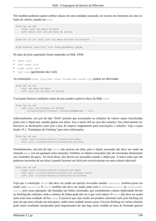 HQL: A linguagem de Queries do Hibernate


Nós também podemos querer atribuir aliases em uma entidade associada, ou mesmo em elementos de uma co-
leção de valores, usando um join.

    from Cat as cat
        inner join cat.mate as mate
        left outer join cat.kittens as kitten


    from Cat as cat left join cat.mate.kittens as kittens


    from Formula form full join form.parameter param


Os tipos de joins suportados foram inspirados no SQL ANSI:

•    inner join
•    left outer join
•    right outer join
•    full join   (geralmente não é útil)

As construções inner join, left outer join e right outer join podem ser abreviadas.

    from Cat as cat
        join cat.mate as mate
        left join cat.kittens as kitten


Você pode fornecer condições extras de join usando a palavra chave do HQL with.

    from Cat as cat
        left join cat.kittens as kitten
            <literal>with</literal> kitten.bodyWeight > 10.0


Adicionalmente, um join do tipo "fetch" permite que associações ou coleções de valores sejam inicializadas
junto com o objeto pai, usando apenas um select. Isso é muito útil no caso das coleções. Isso efetivamente so-
brescreve as declarações outer join e lazy do arquivo mapeamento para associações e coleções. Veja a seção
Seção 19.1, “Estratégias de Fetching” para mais informações.

    from Cat as cat
        inner join <literal>fetch</literal>cat.mate
        left join <literal>fetch</literal>cat.kittens


Normalmmente, um join do tipo fetch não precisa um alias, pois o objeto associado não deve ser usado na
clausula where (ou em qualquer outra clausula). Também, os objetos associados não são retornados diretamente
nos resultados da query. Ao invés disso, eles devem ser acessados usando o objeto pai. A única razão que nós
podemos necessitar de um alias é quando fazemos um fech join recursivamente em uma coleção adicional:

    from Cat as cat
        inner join <literal>fetch</literal>cat.mate
        left join <literal>fetch</literal>cat.kittens child
        left join <literal>fetch</literal>child.kittens


Veja que a construção fetch não deve ser usada em queries invocadas usando iterate() (embora possa ser
usado com scroll()). O fetch também não deve ser usado junto com o setMaxResults() ou setFirstRe-
sult() pois essas operações são baseadas nas linhas retornadas, que normalmente contem duplicidade devido
ao fetching das coleções, então o número de linhas pode não ser o que você espera. O fetch não deve ser usado
junto com uma condição ad hoc with. É possível que seja criado um produto cartesiano pelo join fetching em
mais do que uma coleção em uma query, então tome cuidado nesses casos. Um join fetching em varias coleções
pode trazer resultados inesperados para mapeamentos do tipo bag, tome cuidado na hora de formular queries


Hibernate 3.2 ga                                                                                          148
 