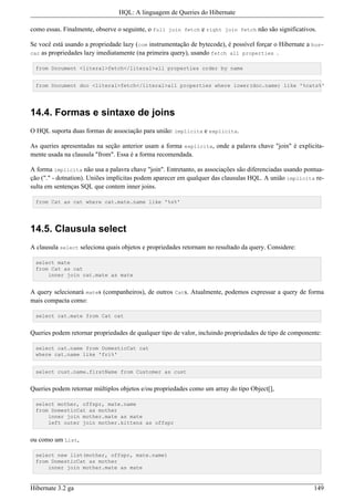 HQL: A linguagem de Queries do Hibernate

como essas. Finalmente, observe o seguinte, o full join fetch e right join fetch não são significativos.

Se você está usando a propriedade lazy (com instrumentação de bytecode), é possível forçar o Hibernate a bus-
car as propriedades lazy imediatamente (na primeira query), usando fetch all properties .

 from Document <literal>fetch</literal>all properties order by name


 from Document doc <literal>fetch</literal>all properties where lower(doc.name) like '%cats%'




14.4. Formas e sintaxe de joins
O HQL suporta duas formas de associação para união: implícita e explicita.

As queries apresentadas na seção anterior usam a forma explicita, onde a palavra chave "join" é explicita-
mente usada na clausula "from". Essa é a forma recomendada.

A forma implícita não usa a palavra chave "join". Entretanto, as associações são diferenciadas usando pontua-
ção ("." - dotnation). Uniões implícitas podem aparecer em qualquer das clausulas HQL. A união implícita re-
sulta em sentenças SQL que contem inner joins.

 from Cat as cat where cat.mate.name like '%s%'




14.5. Clausula select
A clausula select seleciona quais objetos e propriedades retornam no resultado da query. Considere:

 select mate
 from Cat as cat
     inner join cat.mate as mate


A query selecionará mates (companheiros), de outros Cats. Atualmente, podemos expressar a query de forma
mais compacta como:

 select cat.mate from Cat cat


Queries podem retornar propriedades de qualquer tipo de valor, incluindo propriedades de tipo de componente:

 select cat.name from DomesticCat cat
 where cat.name like 'fri%'


 select cust.name.firstName from Customer as cust


Queries podem retornar múltiplos objetos e/ou propriedades como um array do tipo Object[],

 select mother, offspr, mate.name
 from DomesticCat as mother
     inner join mother.mate as mate
     left outer join mother.kittens as offspr


ou como um List,

 select new list(mother, offspr, mate.name)
 from DomesticCat as mother
     inner join mother.mate as mate



Hibernate 3.2 ga                                                                                         149
 