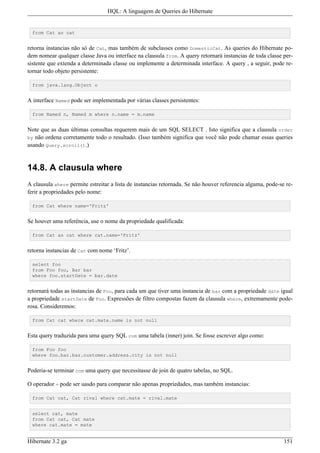 HQL: A linguagem de Queries do Hibernate


  from Cat as cat


retorna instancias não só de Cat, mas também de subclasses como DomesticCat. As queries do Hibernate po-
dem nomear qualquer classe Java ou interface na clausula from. A query retornará instancias de toda classe per-
sistente que extenda a determinada classe ou implemente a determinada interface. A query , a seguir, pode re-
tornar todo objeto persistente:

  from java.lang.Object o


A interface Named pode ser implementada por várias classes persistentes:

  from Named n, Named m where n.name = m.name


Note que as duas últimas consultas requerem mais de um SQL SELECT . Isto significa que a clausula order
by não ordena corretamente todo o resultado. (Isso também significa que você não pode chamar essas queries
usando Query.scroll().)


14.8. A clausula where
A clausula where permite estreitar a lista de instancias retornada. Se não houver referencia alguma, pode-se re-
ferir a propriedades pelo nome:

  from Cat where name='Fritz'


Se houver uma referência, use o nome da propriedade qualificada:

  from Cat as cat where cat.name='Fritz'


retorna instancias de Cat com nome ‘Fritz’.

  select foo
  from Foo foo, Bar bar
  where foo.startDate = bar.date


retornará todas as instancias de Foo, para cada um que tiver uma instancia de bar com a propriedade date igual
a propriedade startDate de Foo. Expressões de filtro compostas fazem da clausula where, extremamente pode-
rosa. Consideremos:

  from Cat cat where cat.mate.name is not null


Esta query traduzida para uma query SQL com uma tabela (inner) join. Se fosse escrever algo como:

  from Foo foo
  where foo.bar.baz.customer.address.city is not null


Poderia-se terminar com uma query que necessitasse de join de quatro tabelas, no SQL.

O operador = pode ser uasdo para comparar não apenas propriedades, mas também instancias:

  from Cat cat, Cat rival where cat.mate = rival.mate


  select cat, mate
  from Cat cat, Cat mate
  where cat.mate = mate


Hibernate 3.2 ga                                                                                            151
 