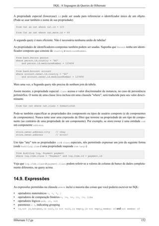 HQL: A linguagem de Queries do Hibernate


A propriedade especial (lowercase) id pode ser usada para referenciar o identificador único de um objeto.
(Pode-se usar também o nome de sua propriedade)

    from Cat as cat where cat.id = 123

    from Cat as cat where cat.mate.id = 69


A segunda query é mais eficiente. Não é necessária nenhuma união de tabelas!

As propriedades de identificadores compostas também podem ser usadas. Suponha que Person tenha um identi-
ficador composto que consiste de country e medicareNumber.

    from bank.Person person
    where person.id.country = 'AU'
        and person.id.medicareNumber = 123456


    from bank.Account account
    where account.owner.id.country = 'AU'
        and account.owner.id.medicareNumber = 123456


Mais uma vez, a Segunda query não precisa de nenhum join de tabela.

Assim mesmo, a propriedade especial class acessa o valor discriminador da instancia, no caso de persistência
polimórfica. O nome de uma classe Java inclusa em uma clausula "where", será traduzida para seu valor descri-
minante.

    from Cat cat where cat.class = DomesticCat


Pode-se também especificar as propriedades dos components ou tipos de usuário composto (e de componentes
de componentes). Nunca tente usar uma expressão de filtro que termine na propriedade de um tipo de compo-
nente (ao contrário de uma propriedade de um componente). Por exemplo, se store.owner é uma entidade com
um componente address.

    store.owner.address.city      // okay
    store.owner.address           // error!


Um tipo "any" tem as propriedades id e class especiais, nôs permitindo expressar um join da seguinte forma
(onde AuditLog.item é uma propriedade mapeada com <any>)

    from AuditLog log, Payment payment
    where log.item.class = 'Payment' and log.item.id = payment.id


Veja que log.item.class e payment.class podem referir-se a valores de colunas de banco de dados completa-
mente diferentes, na query acima.


14.9. Expressões
As expressões permitidas na cláusula where inclui a maioria das coisas que você poderia escrever no SQL:

•    operadores matemáticos +, -, *, /
•    operadores de comparação binários =, >=, <=, <>, !=, like
•    operadores lógicos and, or, not
•    parenteses ( ), indicating grouping
•    in, not in, between, is null, is not null, is empty, is not empty, member of and not member of



Hibernate 3.2 ga                                                                                           152
 