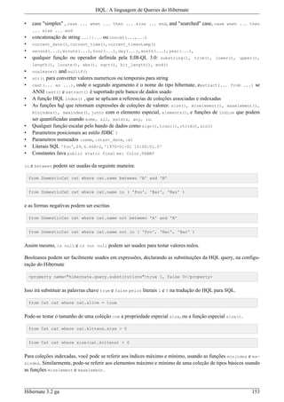 HQL: A linguagem de Queries do Hibernate

•    case "simples" , case ... when ... then ... else ... end, and "searched" case, case when ... then
     ... else ... end
•    concatenação de string ...||... ou concat(...,...)
•    current_date(), current_time(), current_timestamp()
•    second(...), minute(...), hour(...), day(...), month(...), year(...),
•    qualquer função ou operador definida pela EJB-QL 3.0: substring(), trim(), lower(), upper(),
     length(), locate(), abs(), sqrt(), bit_length(), mod()
•    coalesce()   and nullif()
•    str()  para converter valores numericos ou temporais para string
•    cast(... as ...), onde o segundo argumento é o nome do tipo hibernate, eextract(... from ...) se
     ANSI cast() e extract() é suportado pele banco de dados usado
•    A função HQL index() , que se aplicam a referencias de coleçôes associadas e indexadas
•    As funções hql que retornam expressões de coleções de valores: size(), minelement(), maxelement(),
     minindex(), maxindex(), junto com o elemento especial, elements(), e funções de índice que podem
     ser quantificadas usando some, all, exists, any, in.
•    Qualquer funçâo escalar pelo bando de dados como sign(), trunc(), rtrim(), sin()
•    Parametros posicionais ao estilo JDBC ?
•    Parametros nomeados :name, :start_date, :x1
•    Literais SQL 'foo', 69, 6.66E+2, '1970-01-01 10:00:01.0'
•    Constantes Java public static final ex: Color.TABBY

in   e between podem ser usadas da seguinte maneira:

    from DomesticCat cat where cat.name between 'A' and 'B'


    from DomesticCat cat where cat.name in ( 'Foo', 'Bar', 'Baz' )


e as formas negativas podem ser escritas

    from DomesticCat cat where cat.name not between 'A' and 'B'


    from DomesticCat cat where cat.name not in ( 'Foo', 'Bar', 'Baz' )


Assim mesmo, is null e is not null podem ser usados para testar valores nulos.

Booleanos podem ser facilmente usados em expressões, declarando as substituições da HQL query, na configu-
ração do Hibernate

    <property name="hibernate.query.substitutions">true 1, false 0</property>


Isso irá substituir as palavras chave true e false pelos literais 1 e 0 na tradução do HQL para SQL.

    from Cat cat where cat.alive = true


Pode-se testar o tamanho de uma coleção com a propriedade especial size, ou a função especial size().

    from Cat cat where cat.kittens.size > 0


    from Cat cat where size(cat.kittens) > 0


Para coleções indexadas, você pode se referir aos índices máximo e mínimo, usando as funções minindex e ma-
xindex. Similarmente, pode-se referir aos elementos máximo e mínimo de uma coleção de tipos básicos usando
as funções minelement e maxelement.



Hibernate 3.2 ga                                                                                        153
 