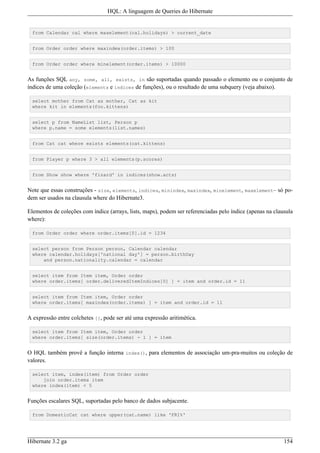 HQL: A linguagem de Queries do Hibernate


  from Calendar cal where maxelement(cal.holidays) > current_date


  from Order order where maxindex(order.items) > 100


  from Order order where minelement(order.items) > 10000


As funções SQL any, some, all, exists, in são suportadas quando passado o elemento ou o conjunto de
índices de uma coleção (elements e indices de funções), ou o resultado de uma subquery (veja abaixo).

  select mother from Cat as mother, Cat as kit
  where kit in elements(foo.kittens)


  select p from NameList list, Person p
  where p.name = some elements(list.names)


  from Cat cat where exists elements(cat.kittens)


  from Player p where 3 > all elements(p.scores)


  from Show show where 'fizard' in indices(show.acts)


Note que essas construções - size, elements, indices, minindex, maxindex, minelement, maxelement– só po-
dem ser usados na clausula where do Hibernate3.

Elementos de coleções com índice (arrays, lists, maps), podem ser referenciadas pelo índice (apenas na clausula
where):

  from Order order where order.items[0].id = 1234


  select person from Person person, Calendar calendar
  where calendar.holidays['national day'] = person.birthDay
      and person.nationality.calendar = calendar


  select item from Item item, Order order
  where order.items[ order.deliveredItemIndices[0] ] = item and order.id = 11


  select item from Item item, Order order
  where order.items[ maxindex(order.items) ] = item and order.id = 11


A expressão entre colchetes [], pode ser até uma expressão aritimética.

  select item from Item item, Order order
  where order.items[ size(order.items) - 1 ] = item


O HQL também provê a função interna index(), para elementos de associação um-pra-muitos ou coleção de
valores.

  select item, index(item) from Order order
      join order.items item
  where index(item) < 5


Funções escalares SQL, suportadas pelo banco de dados subjacente.

  from DomesticCat cat where upper(cat.name) like 'FRI%'




Hibernate 3.2 ga                                                                                           154
 