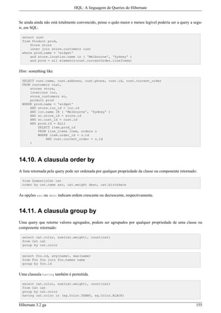 HQL: A linguagem de Queries do Hibernate


Se ainda ainda não está totalmente convencido, pense o quão maior e menos legível poderia ser a query a segu-
ir, em SQL:

 select cust
 from Product prod,
     Store store
     inner join store.customers cust
 where prod.name = 'widget'
     and store.location.name in ( 'Melbourne', 'Sydney' )
     and prod = all elements(cust.currentOrder.lineItems)


Hint: something like

 SELECT cust.name, cust.address, cust.phone, cust.id, cust.current_order
 FROM customers cust,
     stores store,
     locations loc,
     store_customers sc,
     product prod
 WHERE prod.name = 'widget'
     AND store.loc_id = loc.id
     AND loc.name IN ( 'Melbourne', 'Sydney' )
     AND sc.store_id = store.id
     AND sc.cust_id = cust.id
     AND prod.id = ALL(
         SELECT item.prod_id
         FROM line_items item, orders o
         WHERE item.order_id = o.id
             AND cust.current_order = o.id
     )




14.10. A clausula order by
A lista retornada pela query pode ser ordenada por qualquer propriedade da classe ou componente retornado:

 from DomesticCat cat
 order by cat.name asc, cat.weight desc, cat.birthdate


As opções asc ou desc indicam ordem crescente ou decrescente, respectivamente.


14.11. A clausula group by
Uma query que retorne valores agregados, podem ser agrupados por qualquer propriedade de uma classe ou
componente retornado:

 select cat.color, sum(cat.weight), count(cat)
 from Cat cat
 group by cat.color


 select foo.id, avg(name), max(name)
 from Foo foo join foo.names name
 group by foo.id


Uma clausula having também é permitida.

 select cat.color, sum(cat.weight), count(cat)
 from Cat cat
 group by cat.color
 having cat.color in (eg.Color.TABBY, eg.Color.BLACK)

Hibernate 3.2 ga                                                                                         155
 