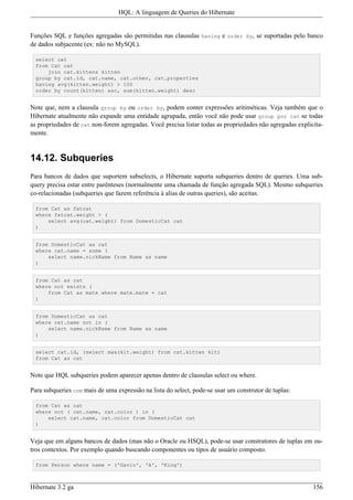 HQL: A linguagem de Queries do Hibernate


Funções SQL e funções agregadas são permitidas nas clausulas having e order by, se suportadas pelo banco
de dados subjacente (ex: não no MySQL).

  select cat
  from Cat cat
      join cat.kittens kitten
  group by cat.id, cat.name, cat.other, cat.properties
  having avg(kitten.weight) > 100
  order by count(kitten) asc, sum(kitten.weight) desc


Note que, nem a clausula group by ou order by, podem conter expressões aritiméticas. Veja também que o
Hibernate atualmente não expande uma entidade agrupada, então você não pode usar group por cat se todas
as propriedades de cat non-forem agregadas. Você precisa listar todas as propriedades não agregadas explicita-
mente.


14.12. Subqueries
Para bancos de dados que suportem subselects, o Hibernate suporta subqueries dentro de queries. Uma sub-
query precisa estar entre parênteses (normalmente uma chamada de função agregada SQL). Mesmo subqueries
co-relacionadas (subqueries que fazem referência à alias de outras queries), são aceitas.

  from Cat as fatcat
  where fatcat.weight > (
      select avg(cat.weight) from DomesticCat cat
  )


  from DomesticCat as cat
  where cat.name = some (
      select name.nickName from Name as name
  )


  from Cat as cat
  where not exists (
      from Cat as mate where mate.mate = cat
  )


  from DomesticCat as cat
  where cat.name not in (
      select name.nickName from Name as name
  )


  select cat.id, (select max(kit.weight) from cat.kitten kit)
  from Cat as cat


Note que HQL subqueries podem aparecer apenas dentro de clausulas select ou where.

Para subqueries com mais de uma expressão na lista do select, pode-se usar um construtor de tuplas:

  from Cat as cat
  where not ( cat.name, cat.color ) in (
      select cat.name, cat.color from DomesticCat cat
  )


Veja que em alguns bancos de dados (mas não o Oracle ou HSQL), pode-se usar construtores de tuplas em ou-
tros contextos. Por exemplo quando buscando componentes ou tipos de usuário composto.

  from Person where name = ('Gavin', 'A', 'King')



Hibernate 3.2 ga                                                                                          156
 
