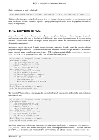 HQL: A linguagem de Queries do Hibernate


Qual é equivalente ao mais verbalizado:

  from Person where name.first = 'Gavin' and name.initial = 'A' and name.last = 'King')


Há duas razões boas que você pode não querer fazer este tipo de coisa: primeira, não é completamente portável
entre plataformas de banco de dados; segunda, a query agora é dependente da ordem de propriedades no docu-
mento de mapeamento.


14.13. Exemplos de HQL
As consultas do Hibernate, podem ser muito poderosas e complexas. De fato, o poder da linguagem de consul-
tas é um dos pontos principais na distribuição do Hibernate. Aqui temos algumas consultas de exemplo, muito
similares a consultas que usei em um projeto recente. Veja que a maioria das consultas que você irá escrever,
são mais simples que estas.

A consultas a seguir retorna o id de order, numero de itens e o valor total do order para todos os orders não pa-
gos para um freguês particular e valor total mínimo dado, ordenando os resultados por valor total. Ao determi-
nar os preços, é usado o catalogo corrente. A query SQL resultante, usando tabelas ORDER, ORDER_LINE, PRO-
DUCT, CATALOG e PRICE, tem quatro inner joins e um (não correlacionado) subselect.

  select order.id, sum(price.amount), count(item)
  from Order as order
      join order.lineItems as item
      join item.product as product,
      Catalog as catalog
      join catalog.prices as price
  where order.paid = false
      and order.customer = :customer
      and price.product = product
      and catalog.effectiveDate < sysdate
      and catalog.effectiveDate >= all (
          select cat.effectiveDate
          from Catalog as cat
          where cat.effectiveDate < sysdate
      )
  group by order
  having sum(price.amount) > :minAmount
  order by sum(price.amount) desc


Que monstro! Atualmente, na vida real, eu não sou muito afeiçoado a subqueries, então minha query seria mais
parecida com isto:

  select order.id, sum(price.amount), count(item)
  from Order as order
      join order.lineItems as item
      join item.product as product,
      Catalog as catalog
      join catalog.prices as price
  where order.paid = false
      and order.customer = :customer
      and price.product = product
      and catalog = :currentCatalog
  group by order
  having sum(price.amount) > :minAmount
  order by sum(price.amount) desc


A próxima query conta o número de pagamentos em cada status, tirando todos os pagamentos com status AWAI-
TING_APPROVAL, onde a mais recente mudança de status foi feita pelo usuário corrente. Traduz-se para uma
query SQL com dois inner joins e um subselect correlacionado, nas tabelas PAYMENT, PAYMENT_STATUS e PAY-


Hibernate 3.2 ga                                                                                             157
 