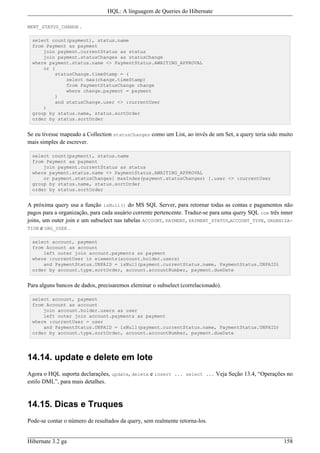 HQL: A linguagem de Queries do Hibernate

MENT_STATUS_CHANGE   .

 select count(payment), status.name
 from Payment as payment
     join payment.currentStatus as status
     join payment.statusChanges as statusChange
 where payment.status.name <> PaymentStatus.AWAITING_APPROVAL
     or (
         statusChange.timeStamp = (
             select max(change.timeStamp)
             from PaymentStatusChange change
             where change.payment = payment
         )
         and statusChange.user <> :currentUser
     )
 group by status.name, status.sortOrder
 order by status.sortOrder


Se eu tivesse mapeado a Collection statusChanges como um List, ao invés de um Set, a query teria sido muito
mais simples de escrever.

 select count(payment), status.name
 from Payment as payment
     join payment.currentStatus as status
 where payment.status.name <> PaymentStatus.AWAITING_APPROVAL
     or payment.statusChanges[ maxIndex(payment.statusChanges) ].user <> :currentUser
 group by status.name, status.sortOrder
 order by status.sortOrder


A próxima query usa a função isNull() do MS SQL Server, para retornar todas as contas e pagamentos não
pagos para a organização, para cada usuário corrente pertencente. Traduz-se para uma query SQL com três inner
joins, um outer join e um subselect nas tabelas ACCOUNT, PAYMENT, PAYMENT_STATUS,ACCOUNT_TYPE, ORGANIZA-
TION e ORG_USER .

 select account, payment
 from Account as account
     left outer join account.payments as payment
 where :currentUser in elements(account.holder.users)
     and PaymentStatus.UNPAID = isNull(payment.currentStatus.name, PaymentStatus.UNPAID)
 order by account.type.sortOrder, account.accountNumber, payment.dueDate


Para alguns bancos de dados, precisaremos eleminar o subselect (correlacionado).

 select account, payment
 from Account as account
     join account.holder.users as user
     left outer join account.payments as payment
 where :currentUser = user
     and PaymentStatus.UNPAID = isNull(payment.currentStatus.name, PaymentStatus.UNPAID)
 order by account.type.sortOrder, account.accountNumber, payment.dueDate




14.14. update e delete em lote
Agora o HQL suporta declarações, update, delete e insert ... select ... Veja Seção 13.4, “Operações no
estilo DML”, para mais detalhes.


14.15. Dicas e Truques
Pode-se contar o número de resultados da query, sem realmente retorna-los.


Hibernate 3.2 ga                                                                                         158
 
