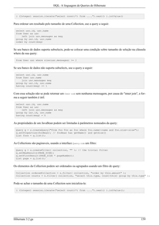 HQL: A linguagem de Queries do Hibernate


  ( (Integer) session.iterate("select count(*) from ....").next() ).intValue()


Para ordenar um resultado pelo tamanho de uma Collection, use a query a seguir.

  select usr.id, usr.name
  from User as usr
      left join usr.messages as msg
  group by usr.id, usr.name
  order by count(msg)


Se seu banco de dados suporta subselects, pode-se colocar uma condição sobre tamanho de seleção na cláusula
where da sua query:

  from User usr where size(usr.messages) >= 1


Se seu banco de dados não suporta subselects, use a query a seguir:

  select usr.id, usr.name
  from User usr.name
      join usr.messages msg
  group by usr.id, usr.name
  having count(msg) >= 1


Com essa solução não se pode retornar um User com sem nenhuma menssagem, por causa do "inner join", a for-
ma a seguir também é útil.

  select usr.id, usr.name
  from User as usr
      left join usr.messages as msg
  group by usr.id, usr.name
  having count(msg) = 0


As propriedades de um JavaBean podem ser limitadas à parâmetros nomeados da query:

  Query q = s.createQuery("from foo Foo as foo where foo.name=:name and foo.size=:size");
  q.setProperties(fooBean); // fooBean has getName() and getSize()
  List foos = q.list();


As Collections são paginaveis, usando a interface Query com um filtro:

  Query q = s.createFilter( collection, "" ); // the trivial filter
  q.setMaxResults(PAGE_SIZE);
  q.setFirstResult(PAGE_SIZE * pageNumber);
  List page = q.list();


Os elementos da Collection podem ser ordenados ou agrupados usando um filtro de query:

  Collection orderedCollection = s.filter( collection, "order by this.amount" );
  Collection counts = s.filter( collection, "select this.type, count(this) group by this.type" );


Pode-se achar o tamanho de uma Collection sem inicializa-la:

  ( (Integer) session.iterate("select count(*) from ....").next() ).intValue();




Hibernate 3.2 ga                                                                                       159
 