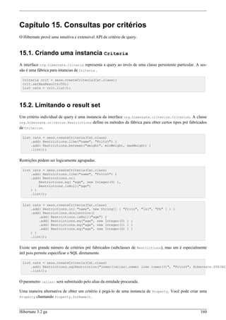 Capítulo 15. Consultas por critérios
O Hibernate provê uma intuitiva e extensível API de critério de query.


15.1. Criando uma instancia Criteria
A interface org.hibernate.Criteria representa a query ao invés de uma classe persistente particular. A ses-
são é uma fábrica para intancias de Criteria .

  Criteria crit = sess.createCriteria(Cat.class);
  crit.setMaxResults(50);
  List cats = crit.list();




15.2. Limitando o result set
Um critério individual de query é uma instancia da interface org.hibernate.criterion.Criterion. A classe
org.hibernate.criterion.Restrictions define os métodos da fábrica para obter certos tipos pré fabricados
de Criterion.

  List cats = sess.createCriteria(Cat.class)
      .add( Restrictions.like("name", "Fritz%") )
      .add( Restrictions.between("weight", minWeight, maxWeight) )
      .list();


Restrições podem ser logicamente agrupadas.

  List cats = sess.createCriteria(Cat.class)
      .add( Restrictions.like("name", "Fritz%") )
      .add( Restrictions.or(
          Restrictions.eq( "age", new Integer(0) ),
          Restrictions.isNull("age")
      ) )
      .list();


  List cats = sess.createCriteria(Cat.class)
      .add( Restrictions.in( "name", new String[] { "Fritz", "Izi", "Pk" } ) )
      .add( Restrictions.disjunction()
          .add( Restrictions.isNull("age") )
          .add( Restrictions.eq("age", new Integer(0) ) )
          .add( Restrictions.eq("age", new Integer(1) ) )
          .add( Restrictions.eq("age", new Integer(2) ) )
      ) )
      .list();


Existe um grande número de critérios pré fabricados (subclasses de Restrictions), mas um é especialmente
útil pois permite especificar o SQL diretamente.

  List cats = sess.createCriteria(Cat.class)
      .add( Restrictions.sqlRestriction("lower({alias}.name) like lower(?)", "Fritz%", Hibernate.STRING)
      .list();


O parametro {alias} será substituido pelo alias da entidade procurada.

Uma maneira alternativa de obter um critério é pegá-lo de uma instancia de Property. Você pode criar uma
Property chamando Property.forName().



Hibernate 3.2 ga                                                                                       160
 