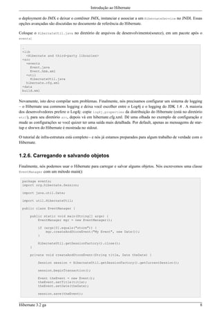 Introdução ao Hibernate

o deployment do JMX e deixar o contêiner JMX, instanciar e associar a um HibernateService no JNDI. Essas
opções avançadas são discutidas no documento de referência do Hibernate.

Coloque o HibernateUtil.java no diretório de arquivos de desenvolvimento(source), em um pacote após o
events:

 .
 +lib
   <Hibernate and third-party libraries>
 +src
   +events
      Event.java
      Event.hbm.xml
   +util
      HibernateUtil.java
   hibernate.cfg.xml
 +data
 build.xml


Novamente, isto deve compilar sem problemas. Finalmente, nós precisamos configurar um sistema de logging
– o Hibernate usa commons logging e deixa você escolher entre o Log4j e o logging do JDK 1.4 . A maioria
dos desenvolvedores prefere o Log4j: copie log4j.properties da distribuição do Hibernate (está no diretório
etc/), para seu diretório src, depois vá em hibernate.cfg.xml. Dê uma olhada no exemplo de configuração e
mude as configurações se você quizer ter uma saída mais detalhada. Por default, apenas as mensagems de star-
tup e shwwn do Hibernate é mostrada no stdout.

O tutorial de infra-estrutura está completo - e nós já estamos preparados para algum trabalho de verdade com o
Hibernate.


1.2.6. Carregando e salvando objetos

Finalmente, nós podemos usar o Hibernate para carregar e salvar algums objetos. Nós escrevemos uma classe
EventManager com um método main():

 package events;
 import org.hibernate.Session;

 import java.util.Date;

 import util.HibernateUtil;

 public class EventManager {

      public static void main(String[] args) {
          EventManager mgr = new EventManager();

           if (args[0].equals("store")) {
               mgr.createAndStoreEvent("My Event", new Date());
           }

           HibernateUtil.getSessionFactory().close();
      }

      private void createAndStoreEvent(String title, Date theDate) {

           Session session = HibernateUtil.getSessionFactory().getCurrentSession();

           session.beginTransaction();

           Event theEvent = new Event();
           theEvent.setTitle(title);
           theEvent.setDate(theDate);

           session.save(theEvent);


Hibernate 3.2 ga                                                                                            8
 