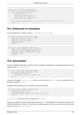 Consultas por critérios



  Property age = Property.forName("age");
  List cats = sess.createCriteria(Cat.class)
      .add( Restrictions.disjunction()
          .add( age.isNull() )
          .add( age.eq( new Integer(0) ) )
          .add( age.eq( new Integer(1) ) )
          .add( age.eq( new Integer(2) ) )
      ) )
      .add( Property.forName("name").in( new String[] { "Fritz", "Izi", "Pk" } ) )
      .list();




15.3. Ordenando os resultados
Você pode ordernar os resultados usando org.hibernate.criterion.Order.

  List cats = sess.createCriteria(Cat.class)
      .add( Restrictions.like("name", "F%")
      .addOrder( Order.asc("name") )
      .addOrder( Order.desc("age") )
      .setMaxResults(50)
      .list();


  List cats = sess.createCriteria(Cat.class)
      .add( Property.forName("name").like("F%") )
      .addOrder( Property.forName("name").asc() )
      .addOrder( Property.forName("age").desc() )
      .setMaxResults(50)
      .list();




15.4. Associações
Você pode fácilmente especificar restrições sobre as entidades relacionadas por associações quando estiver na-
vegando usando createCriteria().

  List cats = sess.createCriteria(Cat.class)
      .add( Restrictions.like("name", "F%") )
      .createCriteria("kittens")
          .add( Restrictions.like("name", "F%") )
      .list();


veja que uma segunda createCriteria() retorna um nova instancia de Criteria, que faz referencia aos ele-
mentos da coleção de kittens.

A segunte forma alternativa e mais indicada em certas circunstancias

  List cats = sess.createCriteria(Cat.class)
      .createAlias("kittens", "kt")
      .createAlias("mate", "mt")
      .add( Restrictions.eqProperty("kt.name", "mt.name") )
      .list();


(createAlias() não irá criar uma nova instancia de Criteria.)

Veja que as coleções de kittens contidas pelas instancias de Cat retornadas pelas duas consultas anteriores não
estão pre-filtrados pelos critérios! Se você desejar recuperar apenas os kittens que combinam com os critérios,
você deve usar um ResultTransformer.


Hibernate 3.2 ga                                                                                           161
 