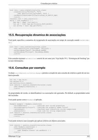 Consultas por critérios


  List cats = sess.createCriteria(Cat.class)
      .createCriteria("kittens", "kt")
          .add( Restrictions.eq("name", "F%") )
      .setResultTransformer(Criteria.ALIAS_TO_ENTITY_MAP)
      .list();
  Iterator iter = cats.iterator();
  while ( iter.hasNext() ) {
      Map map = (Map) iter.next();
      Cat cat = (Cat) map.get(Criteria.ROOT_ALIAS);
      Cat kitten = (Cat) map.get("kt");
  }




15.5. Recuperação dinamica de associações
Você pode especifica a semantica de recuperação de associações em tempo de execução usando setFetchMo-
de().

  List cats = sess.createCriteria(Cat.class)
      .add( Restrictions.like("name", "Fritz%") )
      .setFetchMode("mate", FetchMode.EAGER)
      .setFetchMode("kittens", FetchMode.EAGER)
      .list();


Esta consulta retornará mate e kittens através de um outer join. Veja Seção 19.1, “Estratégias de Fetching” pa-
ra mais informações.


15.6. Consultas por exemplo
A classe org.hibernate.criterion.Example permite a criação de uma consulta de critérios a partir de um ins-
tancia passada

  Cat cat = new Cat();
  cat.setSex('F');
  cat.setColor(Color.BLACK);
  List results = session.createCriteria(Cat.class)
      .add( Example.create(cat) )
      .list();


As propriedades de versão, os identificadores e as associações são ignorados. Por default, as propriedades nulas
são excluídas.

Você pode ajustar como o Example é aplicado.

  Example example = Example.create(cat)
      .excludeZeroes()           //exclude zero valued properties
      .excludeProperty("color") //exclude the property named "color"
      .ignoreCase()              //perform case insensitive string comparisons
      .enableLike();             //use like for string comparisons
  List results = session.createCriteria(Cat.class)
      .add(example)
      .list();


Você pode inclusive usar exemplos par aplicar critérios em objetos associados.

  List results = session.createCriteria(Cat.class)
      .add( Example.create(cat) )
      .createCriteria("mate")
          .add( Example.create( cat.getMate() ) )
      .list();


Hibernate 3.2 ga                                                                                            162
 