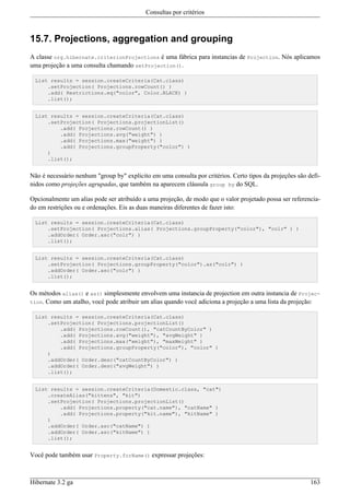 Consultas por critérios



15.7. Projections, aggregation and grouping
A classe org.hibernate.criterionProjections é uma fábrica para instancias de Projection. Nós aplicamos
uma projeção a uma consulta chamando setProjection().

 List results = session.createCriteria(Cat.class)
     .setProjection( Projections.rowCount() )
     .add( Restrictions.eq("color", Color.BLACK) )
     .list();


 List results = session.createCriteria(Cat.class)
     .setProjection( Projections.projectionList()
         .add( Projections.rowCount() )
         .add( Projections.avg("weight") )
         .add( Projections.max("weight") )
         .add( Projections.groupProperty("color") )
     )
     .list();


Não é necessário nenhum "group by" explicito em uma consulta por critérios. Certo tipos da projeções são defi-
nidos como projeções agrupadas, que também na aparecem cláusula group by do SQL.

Opcionalmente um alias pode ser atribuído a uma projeção, de modo que o valor projetado possa ser referencia-
do em restrições ou e ordenações. Eis as duas maneiras diferentes de fazer isto:

 List results = session.createCriteria(Cat.class)
     .setProjection( Projections.alias( Projections.groupProperty("color"), "colr" ) )
     .addOrder( Order.asc("colr") )
     .list();


 List results = session.createCriteria(Cat.class)
     .setProjection( Projections.groupProperty("color").as("colr") )
     .addOrder( Order.asc("colr") )
     .list();


Os métodos alias() e as() simplesmente envolvem uma instancia de projection em outra instancia de Projec-
tion. Como um atalho, você pode atribuir um alias quando você adiciona a projeção a uma lista da projeção:

 List results = session.createCriteria(Cat.class)
     .setProjection( Projections.projectionList()
         .add( Projections.rowCount(), "catCountByColor" )
         .add( Projections.avg("weight"), "avgWeight" )
         .add( Projections.max("weight"), "maxWeight" )
         .add( Projections.groupProperty("color"), "color" )
     )
     .addOrder( Order.desc("catCountByColor") )
     .addOrder( Order.desc("avgWeight") )
     .list();


 List results = session.createCriteria(Domestic.class, "cat")
     .createAlias("kittens", "kit")
     .setProjection( Projections.projectionList()
         .add( Projections.property("cat.name"), "catName" )
         .add( Projections.property("kit.name"), "kitName" )
     )
     .addOrder( Order.asc("catName") )
     .addOrder( Order.asc("kitName") )
     .list();


Você pode também usar Property.forName() expressar projeções:



Hibernate 3.2 ga                                                                                          163
 