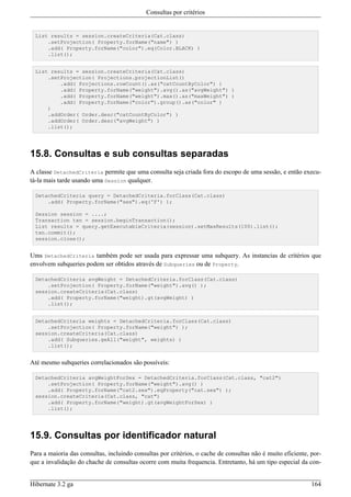 Consultas por critérios


  List results = session.createCriteria(Cat.class)
      .setProjection( Property.forName("name") )
      .add( Property.forName("color").eq(Color.BLACK) )
      .list();


  List results = session.createCriteria(Cat.class)
      .setProjection( Projections.projectionList()
          .add( Projections.rowCount().as("catCountByColor") )
          .add( Property.forName("weight").avg().as("avgWeight") )
          .add( Property.forName("weight").max().as("maxWeight") )
          .add( Property.forName("color").group().as("color" )
      )
      .addOrder( Order.desc("catCountByColor") )
      .addOrder( Order.desc("avgWeight") )
      .list();




15.8. Consultas e sub consultas separadas
A classe DetachedCriteria permite que uma consulta seja criada fora do escopo de uma sessão, e então execu-
tá-la mais tarde usando uma Session qualquer.

  DetachedCriteria query = DetachedCriteria.forClass(Cat.class)
      .add( Property.forName("sex").eq('F') );

  Session session = ....;
  Transaction txn = session.beginTransaction();
  List results = query.getExecutableCriteria(session).setMaxResults(100).list();
  txn.commit();
  session.close();


Ums DetachedCriteria também pode ser usada para expressar uma subquery. As instancias de critérios que
envolvem subqueries podem ser obtidos através de Subqueries ou de Property.

  DetachedCriteria avgWeight = DetachedCriteria.forClass(Cat.class)
      .setProjection( Property.forName("weight").avg() );
  session.createCriteria(Cat.class)
      .add( Property.forName("weight).gt(avgWeight) )
      .list();


  DetachedCriteria weights = DetachedCriteria.forClass(Cat.class)
      .setProjection( Property.forName("weight") );
  session.createCriteria(Cat.class)
      .add( Subqueries.geAll("weight", weights) )
      .list();


Até mesmo subqueries correlacionados são possíveis:

  DetachedCriteria avgWeightForSex = DetachedCriteria.forClass(Cat.class, "cat2")
      .setProjection( Property.forName("weight").avg() )
      .add( Property.forName("cat2.sex").eqProperty("cat.sex") );
  session.createCriteria(Cat.class, "cat")
      .add( Property.forName("weight).gt(avgWeightForSex) )
      .list();




15.9. Consultas por identificador natural
Para a maioria das consultas, incluindo consultas por critérios, o cache de consultas não é muito eficiente, por-
que a invalidação do chache de consultas ocorre com muita frequencia. Entretanto, há um tipo especial da con-


Hibernate 3.2 ga                                                                                             164
 