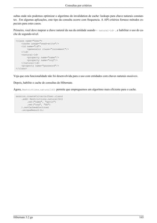 Consultas por critérios


sultas onde nós podemos optimizar o algoritmo do invalidation de cache: lookups para chave naturais constan-
tes . Em algumas aplicações, este tipo da consulta ocorre com frequencia. A API critérios fornece métodos es-
peciais para estes casos.

Primeiro, você deve mapear a chave natural da sua da entidade usando < natural-id> , e habilitar o uso do ca-
che de segundo-nível.

  <class name="User">
      <cache usage="read-write"/>
      <id name="id">
          <generator class="increment"/>
      </id>
      <natural-id>
          <property name="name"/>
          <property name="org"/>
      </natural-id>
      <property name="password"/>
  </class>


Veja que esta funcionalidade não foi desenvolvida para o uso com entidades com chaves naturais mutáveis.

Depois, habilite o cache de consultas do Hibernate.

Agora, Restrictions.naturalId() permite que empreguemos um algoritmo mais eficiente para o cache.

  session.createCriteria(User.class)
      .add( Restrictions.naturalId()
          .set("name", "gavin")
          .set("org", "hb")
      ).setCacheable(true)
      .uniqueResult();




Hibernate 3.2 ga                                                                                           165
 