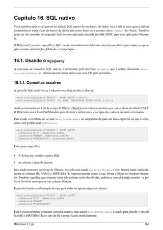 Capítulo 16. SQL nativo
Você também pode criar queries no dialeto SQL nativo de seu banco de dados. Isto é útil se você quiser utilizar
características específicas do banco de dados tais como hints ou a palavra chave CONNECT do Oracle. Também
pode ser um caminho de migração facil de uma aplicação baseada em SQL/JDBC para uma aplicação Hiberna-
te.

O Hibernate3 permite especificar SQL escrito manualmente(incluindo estored procedure) para todas as opera-
ções criação, atualização, deleteção e recuperação.


16.1. Usando o SQLQuery
A execução de consultas SQL nativas é controlada pela interface SQLQuery, que é obtida chamando Sessi-
on.createSQLQuery(). Abaixo descrevemos como usar esta API para consultas.



16.1.1. Consultas escalres

A consulta SQL mais básica é adquirir uma lista escalar (valores).

    sess.createSQLQuery("SELECT * FROM CATS").list();
    sess.createSQLQuery("SELECT ID, NAME, BIRTHDATE FROM CATS").list();


Ambos retornarão um List de arrays de Objetc (Objet[]) com valores escalares por cada coluna da tabela CATS.
O Hibernate usará ResultSetMetadata para deduzir a ordem atual e os tipos dos valores escalares retornados.

Para evitar o overhead ao se usar ResultSetMetadata ou simplesmente para ser mais explícito no que é retor-
nado você podem usar addScalar().

    sess.createSQLQuery("SELECT * FROM CATS")
     .addScalar("ID", Hibernate.LONG)
     .addScalar("NAME", Hibernate.STRING)
     .addScalar("BIRTHDATE", Hibernate.DATE)


Esta query especifica:


•    A String que contém a query SQL

•    as colunas e tipos de retorno

Isso ainda retornará um array de Objetcs, mas não será usado ResultSetMetdata e sim, tentará tratar explicata-
mente as colunas ID, NAME e BIRTHDATE respectivamente como Long, String e Short no resultset retorna-
do. Também significa que somente estas três colunas serão devolvidas, embora a consulta esteja usando * e po-
deria devolver mais que as três colunas listadas.

É possível omitir a informação de tipo para todas ou apenas algumas colunas.

    sess.createSQLQuery("SELECT * FROM CATS")
     .addScalar("ID", Hibernate.LONG)
     .addScalar("NAME")
     .addScalar("BIRTHDATE")


Esta é essencialmente a mesma consulta deantes, mas agora ResultSetMetaData é usado para decidir o tipo de
NAME e BIRTHDATE,e o tipo de ID é especificado explicitamente.

Hibernate 3.2 ga                                                                                           166
 