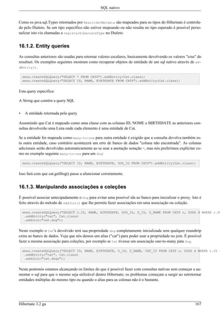 SQL nativo


Como os java.sql.Types retornados por ResultSetMetdata são mapeados para os tipos do Hibernate é controla-
do pelo Dialeto. Se um tipo específico não estiver mepeando ou não resulta no tipo esperado é possível perso-
nalizar isto via chamadas a registerHibernateType no Dialeto.


16.1.2. Entity queries

As consultas anteriores são usadas para retornar valores escalares, basicamente devolvendo os valores "crus" do
resultset. Os exemplos seguintes mostram como recuperar objetos de entidade de um sql nativo através de ad-
dEntity().

    sess.createSQLQuery("SELECT * FROM CATS").addEntity(Cat.class);
    sess.createSQLQuery("SELECT ID, NAME, BIRTHDATE FROM CATS").addEntity(Cat.class);


Esta query especifica:

A String que contém a query SQL


•    A entidade retornada pela query

Assumindo que Cat é mapeado como uma classe com as colunas ID, NOME e BIRTHDATE as anteriores con-
sultas devolverão uma Lista onde cada elemento é uma entidade de Cat.

Se a entidade for mapeada como many-to-one para outra entidade é exigido que a consulta devolva também es-
ta outra entidade, caso contrário acontecerá um erro de banco de dados "coluna não encontrada". As colunas
adicionais serão devolvidas automaticamente ao se usar a anotação notação *, mas nós preferimos explícitar co-
mo no exemplo seguinte many-to-one para um Dog:

    sess.createSQLQuery("SELECT ID, NAME, BIRTHDATE, DOG_ID FROM CATS").addEntity(Cat.class);


Isso fará com que cat.getDog() passe a afuncionar corretamente.


16.1.3. Manipulando associações e coleções

É possível associar antecipadamente o Dog para evitar uma possível ida ao banco para inicializar o proxy. Isto é
feito através do método de addJoin() que lhe permite fazer associações em uma associação ou coleção.

    sess.createSQLQuery("SELECT c.ID, NAME, BIRTHDATE, DOG_ID, D_ID, D_NAME FROM CATS c, DOGS d WHERE c.DO
     .addEntity("cat", Cat.class)
     .addJoin("cat.dog");


Neste exemplo o Cat's devolvido terá sua propriedade dog completamente inicializada sem qualquer roundtrip
extra ao banco de dados. Veja que nós demos um alias ("cat") para poder usar a propriedade no join. É possível
fazer a mesma associação para coleções, por exemplo se Cat tivesse um associação one-to-many pata Dog.

    sess.createSQLQuery("SELECT ID, NAME, BIRTHDATE, D_ID, D_NAME, CAT_ID FROM CATS c, DOGS d WHERE c.ID =
     .addEntity("cat", Cat.class)
     .addJoin("cat.dogs");


Neste pontonós estamos alcançando os limites do que é possível fazer com consultas nativas sem começar a au-
mentar o sql para que o mesmo seja utilizável dentro Hibernate; os problemas começam a surgir ao setretornar
entidades múltiplas do mesmo tipo ou quando o alias para as colonas não é o bastante.




Hibernate 3.2 ga                                                                                            167
 