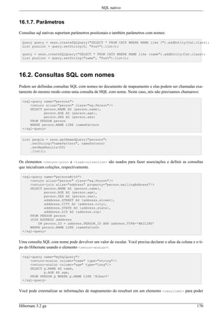 SQL nativo


16.1.7. Parâmetros

Consultas sql nativas suportam parâmetros positionais e também parâmetros com nomes:

 Query query = sess.createSQLQuery("SELECT * FROM CATS WHERE NAME like ?").addEntity(Cat.class);
 List pusList = query.setString(0, "Pus%").list();

 query = sess.createSQLQuery("SELECT * FROM CATS WHERE NAME like :name").addEntity(Cat.class);
 List pusList = query.setString("name", "Pus%").list();




16.2. Consultas SQL com nomes
Podem ser definidas consultas SQL com nomes no documento de mapeamento e elas podem ser chamadas exa-
tamente do mesmo modo como uma consulta de HQL com nome. Neste caso, nós não precisamos chamarnot.

 <sql-query name="persons">
     <return alias="person" class="eg.Person"/>
     SELECT person.NAME AS {person.name},
            person.AGE AS {person.age},
            person.SEX AS {person.sex}
     FROM PERSON person
     WHERE person.NAME LIKE :namePattern
 </sql-query>


 List people = sess.getNamedQuery("persons")
     .setString("namePattern", namePattern)
     .setMaxResults(50)
     .list();


Os elementos <return-join> e <load-collection> são usados para fazer associações e definir as consultas
que inicializam coleções, respectivamente.

 <sql-query name="personsWith">
     <return alias="person" class="eg.Person"/>
     <return-join alias="address" property="person.mailingAddress"/>
     SELECT person.NAME AS {person.name},
            person.AGE AS {person.age},
            person.SEX AS {person.sex},
            adddress.STREET AS {address.street},
            adddress.CITY AS {address.city},
            adddress.STATE AS {address.state},
            adddress.ZIP AS {address.zip}
     FROM PERSON person
     JOIN ADDRESS adddress
         ON person.ID = address.PERSON_ID AND address.TYPE='MAILING'
     WHERE person.NAME LIKE :namePattern
 </sql-query>


Uma consulta SQL com nome pode devolver um valor de escalar. Você precisa declarar o alias da coluna e o ti-
po do Hibernate usando o elemento <return-scalar>:

 <sql-query name="mySqlQuery">
     <return-scalar column="name" type="string"/>
     <return-scalar column="age" type="long"/>
     SELECT p.NAME AS name,
            p.AGE AS age,
     FROM PERSON p WHERE p.NAME LIKE 'Hiber%'
 </sql-query>


Você pode externalizar as informações de mapeamento do resultset em um elemento <resultset> para poder


Hibernate 3.2 ga                                                                                        170
 