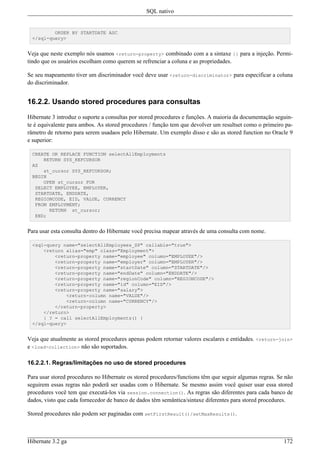 SQL nativo


         ORDER BY STARTDATE ASC
 </sql-query>


Veja que neste exemplo nós usamos <return-property> combinado com a a sintaxe {} para a injeção. Permi-
tindo que os usuários escolham como querem se refrenciar a coluna e as propriedades.

Se seu mapeamento tiver um discriminador você deve usar <return-discriminator> para especificar a coluna
do discriminador.


16.2.2. Usando stored procedures para consultas

Hibernate 3 introduz o suporte a consultas por stored procedures e funções. A maioria da documentação seguin-
te é equivalente para ambos. As stored procedures / função tem que devolver um resultset como o primeiro pa-
râmetro de retorno para serem usadaos pelo Hibernate. Um exemplo disso e são as stored function no Oracle 9
e superior:

 CREATE OR REPLACE FUNCTION selectAllEmployments
     RETURN SYS_REFCURSOR
 AS
     st_cursor SYS_REFCURSOR;
 BEGIN
     OPEN st_cursor FOR
  SELECT EMPLOYEE, EMPLOYER,
  STARTDATE, ENDDATE,
  REGIONCODE, EID, VALUE, CURRENCY
  FROM EMPLOYMENT;
       RETURN st_cursor;
  END;


Para usar esta consulta dentro do Hibernate você precisa mapear através de uma consulta com nome.

 <sql-query name="selectAllEmployees_SP" callable="true">
     <return alias="emp" class="Employment">
         <return-property name="employee" column="EMPLOYEE"/>
         <return-property name="employer" column="EMPLOYER"/>
         <return-property name="startDate" column="STARTDATE"/>
         <return-property name="endDate" column="ENDDATE"/>
         <return-property name="regionCode" column="REGIONCODE"/>
         <return-property name="id" column="EID"/>
         <return-property name="salary">
             <return-column name="VALUE"/>
             <return-column name="CURRENCY"/>
         </return-property>
     </return>
     { ? = call selectAllEmployments() }
 </sql-query>


Veja que atualmente as stored procedures apenas podem retornar valores escalares e entidades. <return-join>
e <load-collection> não são suportados.

16.2.2.1. Regras/limitações no uso de stored procedures

Para usar stored procedures no Hibernate os stored procedures/functions têm que seguir algumas regras. Se não
seguirem essas regras não poderã ser usadas com o Hibernate. Se mesmo assim você quiser usar essa stored
procedures você tem que executá-los via session.connection(). As regras são diferentes para cada banco de
dados, visto que cada fornecedor de banco de dados têm semântica/sintaxe diferentes para stored procedures.

Stored procedures não podem ser paginadas com setFirstResult()/setMaxResults().



Hibernate 3.2 ga                                                                                         172
 
