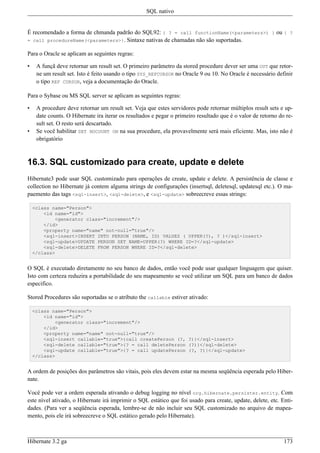 SQL nativo


É recomendado a forma de chmanda padrão do SQL92: { ? = call functionName(<parameters>) } ou { ?
= call procedureName(<parameters>}. Sintaxe nativas de chamadas não são suportadas.

Para o Oracle se aplicam as seguintes regras:

•    A funçã deve retornar um result set. O primeiro parâmetro da stored procedure dever ser uma OUT que retor-
     ne um result set. Isto é feito usando o tipo SYS_REFCURSOR no Oracle 9 ou 10. No Oracle é necessário definir
     o tipo REF CURSOR, veja a documentação do Oracle.

Para o Sybase ou MS SQL server se aplicam as seguintes regras:

•    A procedure deve retornar um result set. Veja que estes servidores pode retornar múltiplos result sets e up-
     date counts. O Hibernate ira iterar os resultados e pegar o primeiro resultado que é o valor de retorno do re-
     sult set. O resto será descartado.
•    Se você habilitar SET NOCOUNT ON na sua procedure, ela provavelmente será mais eficiente. Mas, isto não é
     obrigatório



16.3. SQL customizado para create, update e delete
Hibernate3 pode usar SQL customizado para operações de create, update e delete. A persistência de classe e
collection no Hibernate já contem alguma strings de configurações (insertsql, deletesql, updatesql etc.). O ma-
paemento das tags <sql-insert>, <sql-delete>, e <sql-update> sobreecreve essas strings:

    <class name="Person">
        <id name="id">
            <generator class="increment"/>
        </id>
        <property name="name" not-null="true"/>
        <sql-insert>INSERT INTO PERSON (NAME, ID) VALUES ( UPPER(?), ? )</sql-insert>
        <sql-update>UPDATE PERSON SET NAME=UPPER(?) WHERE ID=?</sql-update>
        <sql-delete>DELETE FROM PERSON WHERE ID=?</sql-delete>
    </class>


O SQL é executado diretamente no seu banco de dados, então você pode usar qualquer linguagem que quiser.
Isto com certeza reduzira a portabilidade do seu mapeamento se você utilizar um SQL para um banco de dados
especifico.

Stored Procedures são suportadas se o atributo the callable estiver ativado:

    <class name="Person">
        <id name="id">
            <generator class="increment"/>
        </id>
        <property name="name" not-null="true"/>
        <sql-insert callable="true">{call createPerson (?, ?)}</sql-insert>
        <sql-delete callable="true">{? = call deletePerson (?)}</sql-delete>
        <sql-update callable="true">{? = call updatePerson (?, ?)}</sql-update>
    </class>


A ordem de posições dos parâmetros são vitais, pois eles devem estar na mesma seqüência esperada pelo Hiber-
nate.

Você pode ver a ordem esperada ativando o debug logging no nível org.hibernate.persister.entity. Com
este nível ativado, o Hibernate irá imprimir o SQL estático que foi usado para create, update, delete, etc. Enti-
dades. (Para ver a seqüência esperada, lembre-se de não incluir seu SQL customizado no arquivo de mapea-
mento, pois ele irá sobreecreve o SQL estático gerado pelo Hibernate).



Hibernate 3.2 ga                                                                                               173
 