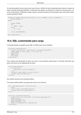 SQL nativo


As stored procedures são na maioria dos casos (leia-se: melhor não fazer) requeridas para retornar o numero de
linhas inseridas/atualizadas/deletadas. O hibernate tem algumas verificações em tempo de execução para o su-
cesso da declaração. O Hibernate sempre registra o primeiro parâmetro da declaração como uma saída numéri-
ca para operações CRUD.

 CREATE OR REPLACE FUNCTION updatePerson (uid IN NUMBER, uname IN VARCHAR2)
     RETURN NUMBER IS
 BEGIN

      update PERSON
      set
          NAME = uname,
      where
          ID = uid;

      return SQL%ROWCOUNT;

 END updatePerson;




16.4. SQL customizado para carga
Você pode declarar sua própria query SQL (ou HQL) para iniciar entidades:

 <sql-query name="person">
     <return alias="pers" class="Person" lock-mode="upgrade"/>
     SELECT NAME AS {pers.name}, ID AS {pers.id}
     FROM PERSON
     WHERE ID=?
     FOR UPDATE
 </sql-query>


Este é apenas uma declaração de query com nome, como discutido anteriormente. Você pode referenciar esta
query com nome em um mapeamento de classe:

 <class name="Person">
     <id name="id">
         <generator class="increment"/>
     </id>
     <property name="name" not-null="true"/>
     <loader query-ref="person"/>
 </class>


Isto também funciona com stored procedures.

Você pode tembém definir uma query para iniciar uma collection:

 <set name="employments" inverse="true">
     <key/>
     <one-to-many class="Employment"/>
     <loader query-ref="employments"/>
 </set>


 <sql-query name="employments">
     <load-collection alias="emp" role="Person.employments"/>
     SELECT {emp.*}
     FROM EMPLOYMENT emp
     WHERE EMPLOYER = :id
     ORDER BY STARTDATE ASC, EMPLOYEE ASC
 </sql-query>




Hibernate 3.2 ga                                                                                          174
 