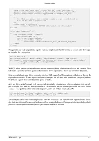 Filtrando dados


        <many-to-one name="department" column="dept_id" class="Department"/>
        <property name="effectiveStartDate" type="date" column="eff_start_dt"/>
        <property name="effectiveEndDate" type="date" column="eff_end_dt"/>
  ...
      <!--
          Note that this assumes non-terminal records have an eff_end_dt set to
          a max db date for simplicity-sake
      -->
      <filter name="effectiveDate"
              condition=":asOfDate BETWEEN eff_start_dt and eff_end_dt"/>
  </class>

  <class name="Department" ...>
  ...
      <set name="employees" lazy="true">
          <key column="dept_id"/>
          <one-to-many class="Employee"/>
          <filter name="effectiveDate"
                  condition=":asOfDate BETWEEN eff_start_dt and eff_end_dt"/>
      </set>
  </class>


Para garantir que você sempre tenha registro efetivos, simplesmente habilite o filtro na session antes de recupe-
rar os dados dos empregados:

  Session session = ...;
  session.enabledFilter("effectiveDate").setParameter("asOfDate", new Date());
  List results = session.createQuery("from Employee as e where e.salary > :targetSalary")
           .setLong("targetSalary", new Long(1000000))
           .list();


No HQL acima, mesmo que mencionamos apenas uma restrição de salário nos resultados, por causa do filtro
habilitado, a consulta retornará apenas os funcionários ativos cujo salário é maior que um milhão de dólares.

Nota: se você planeja usar filtros com outer join (por HQL ou por load fetching) seja cuidadoso na direção da
expressão de condição. É mais seguro configura-lo com para um left outer join; geralmente, coloque o parâme-
tro primeiro seguido pelo nome da coluna após o operador.

Após um filtros ser definido, ele pode ser associado a múltiplas entidades e/ou coleções cada uma com sua pró-
pria condição. Isso pode ser tedioso quando as circunstâncias são as mesmas para todos os casos. Assim
<filter-def/> permite definir uma condição padrão, como um atributo ou um CDATA:

  <filter-def name="myFilter" condition="abc > xyz">...</filter-def>
  <filter-def name="myOtherFilter">abc=xyz</filter-def>


Esta condição default será usada sempre que o filtro for associado a um elemento sem especificar uma condi-
ção. Veja que isto significa que você pode especificar uma condição específica que substitui a condição default
para esse caso em particular como parte do processo de associação do filtro.




Hibernate 3.2 ga                                                                                             177
 