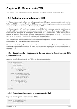 Capítulo 18. Mapeamento XML
Veja que essa é uma feature experimental no Hibernate 3.0 e o desenvolvimento esta bastante ativo.


18.1. Trabalhando com dados em XML
O Hibernate permite que se trabalhe com dados persistentes em XML quase da mesma maneira como você tra-
balhar com POJOs persistentes. Uma árvore XML parseada, pode ser imaginada como apenas uma maneira de
representar os dados relacionais como objetos, ao invés dos POJOs.

O Hibernate suporta a API dom4j para manipular árvores XML. Você pode escrever queries que retornem ár-
vores dom4j do banco de dados e automaticamente sincronizar com o banco de dados qualquer modificação fei-
ta nessas árvores. Você pode até mesmo pegar um documento XML, parsear usando o dom4j, e escrever as al-
terações no banco de dados usando quaisquer operações básicas do Hibernate: persist(), saveOrUpda-
te(),merge(), delete(), replicate() (merging ainda não é suportado)

Essa funcionalidade tem várias aplicações incluindo importação/exportação de dados, externalização de dados
de entidade via JMS or SOAP e relatórios usando XSLT.

Um mapeamento simples pode ser usado para simultaneamente mapear propriedades da classe e nós de um do-
cumento XML para um banco de dados ou, se não houver classe para mapear, pode ser usado simplesmente pa-
ra mapear o XML.


18.1.1. Especificando o mapeamento de uma classe e de um arquivo XML
simultaneamente

Segue um exemplo de como mapear um POJO e um XML ao mesmo tempo:

 <class name="Account"
         table="ACCOUNTS"
         node="account">

      <id name="accountId"
              column="ACCOUNT_ID"
              node="@id"/>

      <many-to-one name="customer"
              column="CUSTOMER_ID"
              node="customer/@id"
              embed-xml="false"/>

      <property name="balance"
              column="BALANCE"
              node="balance"/>

      ...

 </class>



18.1.2. Especificando somente um mapeamento XML

Segue um exemplo que não contém uma classe POJO:

 <class entity-name="Account"
         table="ACCOUNTS"
         node="account">

Hibernate 3.2 ga                                                                                       178
 