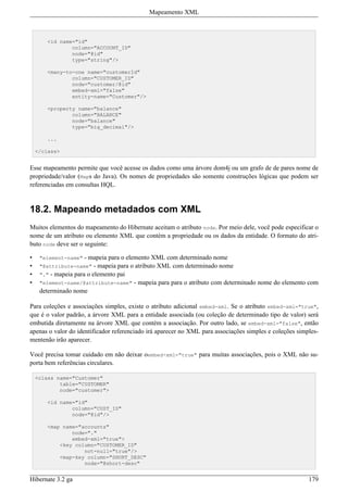 Mapeamento XML



        <id name="id"
                column="ACCOUNT_ID"
                node="@id"
                type="string"/>

        <many-to-one name="customerId"
                column="CUSTOMER_ID"
                node="customer/@id"
                embed-xml="false"
                entity-name="Customer"/>

        <property name="balance"
                column="BALANCE"
                node="balance"
                type="big_decimal"/>

        ...

    </class>


Esse mapeamento permite que você acesse os dados como uma árvore dom4j ou um grafo de de pares nome de
propriedade/valor (Maps do Java). Os nomes de propriedades são somente construções lógicas que podem ser
referenciadas em consultas HQL.


18.2. Mapeando metadados com XML
Muitos elementos do mapeamento do Hibernate aceitam o atributo node. Por meio dele, você pode especificar o
nome de um atributo ou elemento XML que contém a propriedade ou os dados da entidade. O formato do atri-
buto node deve ser o seguinte:

•    "element-name"   - mapeia para o elemento XML com determinado nome
•    "@attribute-name"    - mapeia para o atributo XML com determinado nome
•    "." - mapeia para o elemento pai
•    "element-name/@attribute-name" - mapeia para para o atributo com determinado nome do elemento com
     determinado nome

Para coleções e associações simples, existe o atributo adicional embed-xml. Se o atributo embed-xml="true",
que é o valor padrão, a árvore XML para a entidade associada (ou coleção de determinado tipo de valor) será
embutida diretamente na árvore XML que contém a associação. Por outro lado, se embed-xml="false", então
apenas o valor do identificador referenciado irá aparecer no XML para associações simples e coleções simples-
mentenão irão aparecer.

Você precisa tomar cuidado em não deixar oembed-xml="true" para muitas associações, pois o XML não su-
porta bem referências circulares.

    <class name="Customer"
            table="CUSTOMER"
            node="customer">

        <id name="id"
                column="CUST_ID"
                node="@id"/>

        <map name="accounts"
                node="."
                embed-xml="true">
            <key column="CUSTOMER_ID"
                    not-null="true"/>
            <map-key column="SHORT_DESC"
                    node="@short-desc"


Hibernate 3.2 ga                                                                                         179
 