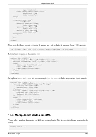 Mapeamento XML


                  type="string"/>
          <one-to-many entity-name="Account"
                  embed-xml="false"
                  node="account"/>
      </map>

      <component name="name"
              node="name">
          <property name="firstName"
                  node="first-name"/>
          <property name="initial"
                  node="initial"/>
          <property name="lastName"
                  node="last-name"/>
      </component>

      ...

 </class>


Nesse caso, decidimos embutir a colenção de account ids, e não os dados de accounts. A query HQL a seguir:

 from Customer c left join fetch c.accounts where c.lastName like :lastName


Retornaria um conjunto de dados como esse:

 <customer id="123456789">
     <account short-desc="Savings">987632567</account>
     <account short-desc="Credit Card">985612323</account>
     <name>
         <first-name>Gavin</first-name>
         <initial>A</initial>
         <last-name>King</last-name>
     </name>
     ...
 </customer>


Se você setar embed-xml="true" em um mapeamento <one-to-many>, os dados se pareceriam com o seguinte:

 <customer id="123456789">
     <account id="987632567" short-desc="Savings">
         <customer id="123456789"/>
         <balance>100.29</balance>
     </account>
     <account id="985612323" short-desc="Credit Card">
         <customer id="123456789"/>
         <balance>-2370.34</balance>
     </account>
     <name>
         <first-name>Gavin</first-name>
         <initial>A</initial>
         <last-name>King</last-name>
     </name>
     ...
 </customer>




18.3. Manipulando dados em XML
Vamos reler e atualizar documentos em XML em nossa aplicação. Nós fazemos isso obtendo uma session do
dom4j:

 Document doc = ....;



Hibernate 3.2 ga                                                                                        180
 
