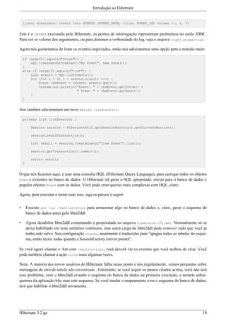 Introdução ao Hibernate


    [java] Hibernate: insert into EVENTS (EVENT_DATE, title, EVENT_ID) values (?, ?, ?)


Este é o INSERT executado pelo Hibernate, os pontos de interrogação representam parêmetros no estilo JDBC.
Para ver os valores dos argumentos, ou para diminuir a verbosidade do log, veja o arquivo log4j.properties.

Agora nós gostaríamos de listar os eventos arquivados, então nós adicionamos uma opção para o método main:

    if (args[0].equals("store")) {
        mgr.createAndStoreEvent("My Event", new Date());
    }
    else if (args[0].equals("list")) {
        List events = mgr.listEvents();
        for (int i = 0; i < events.size(); i++) {
            Event theEvent = (Event) events.get(i);
            System.out.println("Event: " + theEvent.getTitle() +
                               " Time: " + theEvent.getDate());
        }
    }


Nos também adicionamos um novo método listEvents():

    private List listEvents() {

           Session session = HibernateUtil.getSessionFactory().getCurrentSession();

           session.beginTransaction();

           List result = session.createQuery("from Event").list();

           session.getTransaction().commit();

           return result;
    }


O que nós fazemos aqui, é usar uma consulta HQL (Hibernate Query Language), para carregar todos os objetos
Events exitentes no banco de dados. O Hibernate irá gerar o SQL apropriado, enviar para o banco de dados e
popular objetos Event com os dados. Você pode criar queries mais complexas com HQL, claro.

Agora, para executar e testar tudo isso, siga os passos a seguir:


•       Execute ant run -Daction=store para armazenar algo no banco de dados e, claro, gerar o esquema do
        banco de dados antes pelo hbm2ddl.

•       Agora desabilite hbm2ddl comentando a propriedade no arquivo hibernate.cfg.xml. Normalmente só se
        deixa habilitado em teste unitários contínuos, mas outra carga de hbm2ddl pode remover tudo que você já
        tenha sido salvo. Sua configuração create, atualmente é traduzidas para "apague todas as tabelas do esque-
        ma, então recrie todas quando a SessionFactory estiver pronta".

Se você agora chamar o Ant com -Daction=list, você deverá ver os eventos que você acabou de criar. Você
pode também chamar a ação store mais algumas vezes.

Nota: A maioria dos novos usuários do Hibernate falha nesse ponto e nós regularmente, vemos perguntas sobre
mensagens de erro de tabela não encontrada . Entretanto, se você seguir os passos citados acima, você não terá
esse problema, com o hbm2ddl criando o esquema do banco de dados na primeira execução, e restarts subse-
quentes da aplicação irão usar este esquema. Se você mudar o mapeamento e/ou o esquema do banco de dados,
terá que habilitar o hbm2ddl novamente.




Hibernate 3.2 ga                                                                                               10
 
