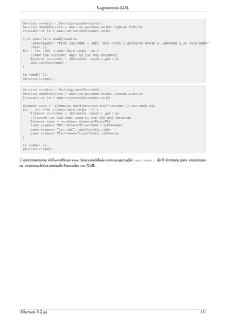 Mapeamento XML


 Session session = factory.openSession();
 Session dom4jSession = session.getSession(EntityMode.DOM4J);
 Transaction tx = session.beginTransaction();

 List results = dom4jSession
     .createQuery("from Customer c left join fetch c.accounts where c.lastName like :lastName")
     .list();
 for ( int i=0; i<results.size(); i++ ) {
     //add the customer data to the XML document
     Element customer = (Element) results.get(i);
     doc.add(customer);
 }

 tx.commit();
 session.close();


 Session session = factory.openSession();
 Session dom4jSession = session.getSession(EntityMode.DOM4J);
 Transaction tx = session.beginTransaction();

 Element cust = (Element) dom4jSession.get("Customer", customerId);
 for ( int i=0; i<results.size(); i++ ) {
     Element customer = (Element) results.get(i);
     //change the customer name in the XML and database
     Element name = customer.element("name");
     name.element("first-name").setText(firstName);
     name.element("initial").setText(initial);
     name.element("last-name").setText(lastName);
 }

 tx.commit();
 session.close();


É extremamente útil combinar essa funcionalidade com a operação replicate() do Hibernate para implemen-
tar importação/exportação baseadas em XML.




Hibernate 3.2 ga                                                                                   181
 