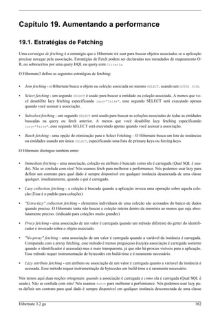 Capítulo 19. Aumentando a performance

19.1. Estratégias de Fetching
Uma estratégia de fetching é a estratégia que o Hibernate irá usar para buscar objetos associados se a aplicação
precisar navegar pela associação. Estratégias de Fetch podem ser declaradas nos metadados de mapeamento O/
R, ou sobrescritos por uma query HQL ou query com Criteria.

O Hibernate3 define as seguintes estratégias de fetching:


•   Join fetching - o Hibernate busca o objeto ou coleção associada no mesmo SELECT, usando um OUTER JOIN.

•   Select fetching - um segundo SELECT é usado para buscar a entidade ou coleção associada. A menos que vo-
    cê desabilite lazy fetching especificando lazy="false", esse segundo SELECT será executado apenas
    quando você acessar a associação.

•   Subselect fetching - um segundo SELECT será usado para buscar as coleções associadas de todas as entidades
    buscadas na query ou fetch anterior. A menos que você desabilite lazy fetching especificando
    lazy="false", esse segundo SELECT será executado apenas quando você acessar a associação.

•   Batch fetching - uma opção de otimização para o Select Fetching – O Hibernate busca um lote de instâncias
    ou entidades usando um único SELECT, especificando uma lista de primary keys ou foreing keys.

O Hibernate distingue também entre:


•   Immediate fetching - uma associação, coleção ou atributo é buscado como ela é carregada (Qual SQL é usa-
    do). Não se confuda com eles! Nós usamos fetch para melhorar a performance. Nós podemos usar lazy para
    definir um contrato para qual dado é sempre disponível em qualquer instância desanexada de uma classe
    qualquer. imediatamente, quando o pai é carregado.

•   Lazy collection fetching - a coleção é buscada quando a aplicação invoca uma operação sobre aquela cole-
    ção (Esse é o padrão para coleções)

•   "Extra-lazy" collection fetching - elementos individuais de uma coleção são acessados do banco de dados
    quando preciso. O Hibernate tenta não buscar a coleção inteira dentro da memória ao menos que seja abso-
    lutamente preciso. (indicado para coleções muito grandes)

•   Proxy fetching - uma associação de um valor é carregada quando um método diferente do getter do identifi-
    cador é invocado sobre o objeto associado.

•   "No-proxy" fetching - uma associação de um valor é carregada quando a variável da instância é carregada.
    Comparada com a proxy fetching, esse método é menos preguiçoso (lazy)(a associação é carregada somente
    quando o identificador é acessada) mas é mais transparente, já que não há proxies visíveis para a aplicação.
    Esse método requer instrumentação de bytecodes em build-time e é raramente necessário.

•   Lazy attribute fetching - um atributo ou associação de um valor é carregada quanto a varíavel da instância é
    acessada. Esse método requer instrumentação de bytecodes em build-time e é raramente necessário.

Nós temos aqui duas noções ortogonais: quando a associação é carregada e como ela é carregada (Qual SQL é
usado). Não se confuda com eles! Nós usamos fetch para melhorar a performance. Nós podemos usar lazy pa-
ra definir um contrato para qual dado é sempre disponível em qualquer instância desconectada de uma classe


Hibernate 3.2 ga                                                                                            182
 