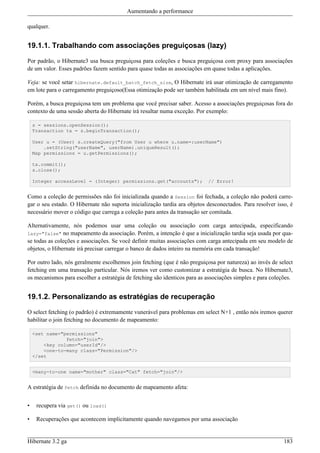Aumentando a performance

qualquer.


19.1.1. Trabalhando com associações preguiçosas (lazy)

Por padrão, o Hibernate3 usa busca preguiçosa para coleções e busca preguiçosa com proxy para associações
de um valor. Esses padrões fazem sentido para quase todas as associações em quase todas a aplicações.

Veja: se você setar hibernate.default_batch_fetch_size, O Hibernate irá usar otimização de carregamento
em lote para o carregamento preguiçoso(Essa otimização pode ser também habilitada em um nível mais fino).

Porém, a busca preguiçosa tem um problema que você precisar saber. Acesso a associações preguiçosas fora do
contexto de uma sessão aberta do Hibernate irá resultar numa exceção. Por exemplo:

    s = sessions.openSession();
    Transaction tx = s.beginTransaction();

    User u = (User) s.createQuery("from User u where u.name=:userName")
        .setString("userName", userName).uniqueResult();
    Map permissions = u.getPermissions();

    tx.commit();
    s.close();

    Integer accessLevel = (Integer) permissions.get("accounts");           // Error!


Como a coleção de permissões não foi inicializada quando a Session foi fechada, a coleção não poderá carre-
gar o seu estado. O Hibernate não suporta inicialização tardia ara objetos desconectados. Para resolver isso, é
necessário mover o código que carrega a coleção para antes da transação ser comitada.

Alternativamente, nós podemos usar uma coleção ou associação com carga antecipada, especificando
lazy="false" no mapeamento da associação. Porém, a intenção é que a inicialização tardia seja usada por qua-
se todas as coleções e associações. Se você definir muitas associações com carga antecipada em seu modelo de
objetos, o Hibernate irá precisar carregar o banco de dados inteiro na memória em cada transação!

Por outro lado, nós geralmente escolhemos join fetching (que é não preguiçosa por natureza) ao invés de select
fetching em uma transação particular. Nós iremos ver como customizar a estratégia de busca. No Hibernate3,
os mecanismos para escolher a estratégia de fetching são identicos para as associações simples e para coleções.


19.1.2. Personalizando as estratégias de recuperação

O select fetching (o padrão) é extremamente vunerável para problemas em select N+1 , então nós iremos querer
habilitar o join fetching no documento de mapeamento:

    <set name="permissions"
                fetch="join">
        <key column="userId"/>
        <one-to-many class="Permission"/>
    </set


    <many-to-one name="mother" class="Cat" fetch="join"/>


A estratégia de fetch definida no documento de mapeamento afeta:


•    recupera via get() ou load()

•    Recuperações que acontecem implicitamente quando navegamos por uma associação


Hibernate 3.2 ga                                                                                           183
 