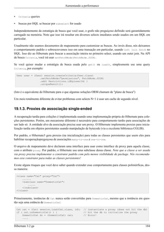 Aumentando a performance


•    Criteria   queries

•    buscas por HQL se buscar por subselect for usado

Independentemente da estratégia de busca que você usar, o grafo não preguiçoso definido será garantidamente
carregado na memória. Note que isso irá resultar em diversos selects imediatos sendo usados em um HQL em
particular.

Usualmente não usamos documentos de mapeamento para customizar as buscas. Ao invés disso, nós deixamos
o comportamento padrão e sobrescrevemos isso em uma transação em particular, usando left join fetch no
HQL. Isso diz ao Hibernate para buscar a associação inteira no primeiro select, usando um outer join. Na API
de busca Criteria, você irá usar setFetchMode(FetchMode.JOIN).

Se você quiser mudar a estratégia de busca usada pelo get() ou load(), simplesmente use uma query
Criteria, por exemplo:

    User user = (User) session.createCriteria(User.class)
                    .setFetchMode("permissions", FetchMode.JOIN)
                    .add( Restrictions.idEq(userId) )
                    .uniqueResult();


(Isto é o equivalente do Hibernate para o que algumas soluções ORM chamam de "plano de busca")

Um meio totalmente diferente de evitar problemas com selects N+1 é usar um cache de segundo nível.


19.1.3. Proxies de associação single-ended

A recuperação tardia para coleções é implementada usando uma implementação própria do Hibernate para cole-
ções persistentes. Porém, um mecanismo diferente é necessário para comportamento tardio para associações de
um lado só. A entidade alvo da associação precisa usar um proxy. O Hibernate implementa proxies para inicia-
lização tardia em objetos persistentes usando manipulação de bytecode (via a excelente biblioteca CGLIB).

Por padrão, o Hibernate3 gera proxies (na inicialização) para todas as classes persistentes que usem eles para
habilitar recuperaçãopreguiçosa de associações many-to-one e one-to-one.

O arquivo de mapeamento deve declaram uma interface para usar como interface de proxy para aquela classe,
com o atributo proxy. Por padrão, o Hibernate usa uma subclasse dessa classe. Note que a classe a ser usada
via proxy precisa implementar o construtor padrão com pelo menos visibilidade de package. Nós recomenda-
mos esse construtor para todas as classes persistentes!

Existe alguns truques que você deve saber quando extender esse comportamento para classes polimórficas, des-
sa maneira:

    <class name="Cat" proxy="Cat">
        ......
        <subclass name="DomesticCat">
            .....
        </subclass>
    </class>


Primeiramente, instâncias de Cat nunca serão convertidas para DomesticCat, mesmo que a instância em ques-
tão seja uma estância de DomesticCat:

    Cat cat = (Cat) session.load(Cat.class, id);        // instantiate a proxy (does not hit the db)
    if ( cat.isDomesticCat() ) {                        // hit the db to initialize the proxy
        DomesticCat dc = (DomesticCat) cat;             // Error!
        ....


Hibernate 3.2 ga                                                                                          184
 