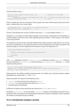 Aumentando a performance


    }


É possível quebrar o proxy ==.

    Cat cat = (Cat) session.load(Cat.class, id);            // instantiate a Cat proxy
    DomesticCat dc =
            (DomesticCat) session.load(DomesticCat.class, id); // acquire new DomesticCat proxy!
    System.out.println(cat==dc);                            // false


Porém a situação não é tão ruim como parece. Mesmo quando temos duas referências para objetos proxies dife-
rentes, a instância deles será o mesmo objeto

    cat.setWeight(11.0); // hit the db to initialize the proxy
    System.out.println( dc.getWeight() ); // 11.0


Terceiro, Você não pode usar um proxy CGLIB em uma classe final ou com qualquer método final.

Finalmente, se o seu objeto persistente adquirir qualquer recursto durante a instanciação (em inicializadores ou
construtor padrão), então esses recursos serão adquiridos pelo proxy também. A classe de proxy é uma subclas-
se da classe persistente.

Esses problemas são todos devido a limitação fundamental do modelo de herança simples do Java. Se você qui-
ser evitar esse problemas em suas classes persistentes você deve imeplementar uma interface que declare seus
métodos de negócio. Você deve especificar essas interfaces no arquivo de mapeamento. Ex:

    <class name="CatImpl" proxy="Cat">
        ......
        <subclass name="DomesticCatImpl" proxy="DomesticCat">
            .....
        </subclass>
    </class>


onde CatImpl implementa a interface Cat e DomesticCatImpl implementa a interface DomesticCat. Então pro-
xies para instâncias de Cat e DomesticCat serão retornadas por load() ou iterate(). (Note que list() geral-
mente não retorna proxies).

    Cat cat = (Cat) session.load(CatImpl.class, catid);
    Iterator iter = session.iterate("from CatImpl as cat where cat.name='fritz'");
    Cat fritz = (Cat) iter.next();


Relacionamentos são também carregados preguiçosamente. Isso significa que você precisa declarar qualquer
propriedade como sendo do tipo Cat, e não CatImpl.

Algumas operações não requerem inicialização por proxy:

•       equals(),se a classe persistente não sobrescrever equals()
•       hashCode(), se a classe persistente não sobrescrever hashCode()
•       O método getter do identificador

O Hibernate irá detectar classes persistentes que sobrescrevem equals() ou hashCode().

Escolhendo lazy="no-proxy" ao invés do padrão lazy="proxy", podemos evitar problemas associados com ty-
pecasting. Porém, iremos precisar de instrumentação de bytecode em tempo de compilação e todas as operações
irão resultar em iniciazações de proxy imediatas.


19.1.4. Inicializando coleções e proxies

Hibernate 3.2 ga                                                                                            185
 