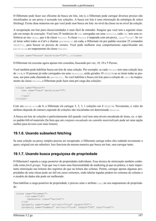 Aumentando a performance


O Hibernate pode fazer uso eficiente de busca em lote, isto é, o Hibernate pode carregar diversos proxies não
inicializados se um proxy é acessado (ou coleções. A busca em lote é uma otimização da estratégia de select
fetching). Existe duas maneiras em que você pode usar busca em lote: no nível da classe ou no nível da coleção.

A recuperação em lote para classes/entidades é mais fácil de entender. Imagine que você tem a seguinte situa-
ção em tempo de execução: Você tem 25 instâncias de Cat carregadas em uma Session, cada Cat tem uma re-
ferência ao seu owner, que é da classe Person. A classe Person é mapeada com um proxy, lazy="true". Se vo-
cê iterar sobre todos os Cat's e chamar getOwner() em cada, o Hibernate irá por padrão executar 25 comandos
SELECT(), para buscar os proxies de owners. Você pode melhorar esse comportamento especificando um
batch-size no mapeamento da classe Person:

  <class name="Person" batch-size="10">...</class>


O Hibernate irá executar agora apenas três consultas, buscando por vez, 10, 10 e 5 Person.

Você também pode habilitar busca em lote de uma coleção. Por exemplo, se cada Person tem uma coleção lazy
de Cats, e 10 pessoas já estão carregados em uma Sesssion, serão gerados 10 SELECTs ao se iterar todas as pes-
soas, um para cada chamada de getCats().. Se você habilitar a busca em lote para a coleção de cats no mapea-
mento da classe Person, o Hibernate pode fazer uma pré carga das coleções:

  <class name="Person">
      <set name="cats" batch-size="3">
          ...
      </set>
  </class>


Com um batch-sizede 8, o Hibernate irá carregar 3, 3, 3, 1 coleções em 4 SELECTs. Novamente, o valor do
atributo depende do número esperado de coleções não inicialiadas em determinada Session.

A busca em lote de coleções é particularmente útil quando você tem uma árvore encadeada de items, ex. o típi-
co padrão bill-of-materials (Se bem que um conjunto encadeado ou caminho materializado pode ser uma opção
melhor para árvores com mais leitura)


19.1.6. Usando subselect fetching

Se uma coleção ou proxy simples precisa ser recuperado, o Hibernate carrega todos eles rodando novamente a
query original em um subselect. Isso funciona da mesma maneira que busca em lote, sem carregar tanto.


19.1.7. Usando busca preguiçosa de propriedade

O Hibernate3 suporta a carga posterior de propriedades individuais. Essa técnica de otimização também conhe-
cida como fetch groups. Veja que isso é mais uma funcionalidade de marketing já que na prática, é mais impor-
tante otimização nas leituras dos registros do que na leitura das colunas. Porém, carregar apenas algumas pro-
priedades de uma classe pode ser útil em casos extremos, onde tabelas legadas podem ter centenas de colunas e
o modelo de dados não pode ser melhorado.

Para habilitar a carga posterior de propriedade, é preciso setar o atributo lazy no seu mapeamento de proprieda-
de:

  <class name="Document">
         <id name="id">
          <generator class="native"/>
      </id>
      <property name="name" not-null="true" length="50"/>
      <property name="summary" not-null="true" length="200" lazy="true"/>


Hibernate 3.2 ga                                                                                            187
 
