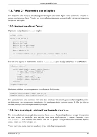 Introdução ao Hibernate



1.3. Parte 2 - Mapeando associações
Nós mapeamos uma classe de entidade de persistência para uma tabela. Agora vamos continuar e adicionar al-
gumas associações de classe. Primeiro nos iremos adicionar pessoas a nossa aplicação, e armazenar os eventos
de que elas participam.


1.3.1. Mapeando a classe Person

O primeiro código da classe Person é simples:

 package events;

 public class Person {

      private   Long id;
      private   int age;
      private   String firstname;
      private   String lastname;

      public Person() {}

      // Accessor methods for all properties, private setter for 'id'

 }


Crie um novo arquivo de mapeamento, chamado Person.hbm.xml (não esqueça a referencia ao DTD no topo)

 <hibernate-mapping>

      <class name="events.Person" table="PERSON">
          <id name="id" column="PERSON_ID">
              <generator class="native"/>
          </id>
          <property name="age"/>
          <property name="firstname"/>
          <property name="lastname"/>
      </class>

 </hibernate-mapping>


Finalmente, adicione o novo mapeamento a configuração do Hibernate:

 <mapping resource="events/Event.hbm.xml"/>
 <mapping resource="events/Person.hbm.xml"/>


Nos agora criaremos uma associação entre estas duas entidades. Obviamente, pessoas (Person) podem partici-
par de eventos, e eventos possuem participantes. As questões de design com que teremos de lidar são: direcio-
nalidade, multiplicidade e comportamento de coleção.


1.3.2. Uma associação unidirectional baseada em um Set

Nos iremos adicionar uma coleção de eventos na classe Person. Desse jeito poderemos navegar pelos eventos
de uma pessoa em particular, sem executar uma query explicitamente – apenas chamando aPer-
son.getEvents(). Nos usaremos uma coleção Java, um Set, porquê a coleção não conterá elementos duplica-
dos e a ordem não é relevante para nós.

Vamos escrever o código para isto nas classes Java e então fazer o mapeamento:



Hibernate 3.2 ga                                                                                          11
 