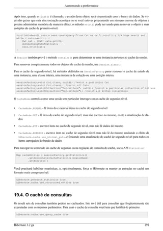 Aumentando a performance


Após isso, quando o flush() é chamado, o estado deste objeto será sincronizado com o banco de dados. Se vo-
cê não quizer que esta sincronização aconteça ou se você estover processando um número enorme de objetos e
precisa administrar memória de maneira eficaz, o método evict() pode ser usado para remover o objeto e suas
coleções do cache de primeiro-nível.

    ScrollableResult cats = sess.createQuery("from Cat as cat").scroll(); //a huge result set
    while ( cats.next() ) {
        Cat cat = (Cat) cats.get(0);
        doSomethingWithACat(cat);
        sess.evict(cat);
    }


A Session também provê o método contains() para determinar se uma instancia pertence ao cache da sessão.

Para remover completamente todos os objetos do cache da sessão, use Session.clear()

Para o cache de segundo-nível, há métodos definidos na SessionFactory parar remover o cache de estado de
uma instancia, uma classe inteira, uma instancia de coleção ou uma coleção inteira.

    sessionFactory.evict(Cat.class, catId); //evict a particular Cat
    sessionFactory.evict(Cat.class); //evict all Cats
    sessionFactory.evictCollection("Cat.kittens", catId); //evict a particular collection of kittens
    sessionFactory.evictCollection("Cat.kittens"); //evict all kitten collections


O CacheMode controla como uma sessão em particular interage com o cache de segundo-nível.


•    CacheMode.NORMAL   - lê itens do e escreve itens no cache de segundo nível

•    CacheMode.GET   - lê itens do cache de segundo nível, mas não escreve no mesmo, exeto a atualização de da-
     dos

•    CacheMode.PUT   - escreve itens no cache de segundo nível, mas não lê dados do mesmo

•    CacheMode.REFRESH   - escreve item no cache de segundo nivel, mas não lê do mesmo anulando o efeito de
     hibernate.cache.use_minimal_puts, e forcando uma atualização do caché de segundo nível para todos os
     items carregados do bando de dados

Para navegar no conteudo do cache de segundo ou na regiação de consulta do cache, use a API Statistics:

    Map cacheEntries = sessionFactory.getStatistics()
            .getSecondLevelCacheStatistics(regionName)
            .getEntries();


Você precisará habilitar estatísticas, e, opicionalmente, força o Hibernate ra manter as entradas no caché um
formato mais compreensível:

    hibernate.generate_statistics true
    hibernate.cache.use_structured_entries true




19.4. O caché de consultas
Os result sets de consultas também podem ser cacheados. Isto só é útil para consultas que freqüentemente são
executadas com os mesmos parâmetros. Para usar o cache de consulta você tem que habilitá-lo primeiro:

    hibernate.cache.use_query_cache true



Hibernate 3.2 ga                                                                                           191
 