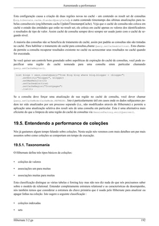 Aumentando a performance


Esta configuração causa a criação de duas regiões novas no caché - um contendo os result set de consultas
(org.hibernate.cache.StandardQueryCache), o outra contendo timestamps das ultimas atualizações para ta-
belas consultaveis (org.hibernate.cache.UpdateTimestampsCache). Veja que o caché de consulta não coloca em
caché o estado das entidades que estão no result set; ele coloca em caché apenas os valores dos identificadores
e resultados de tipo de valor. Assim caché de consulta sempre deve sempre ser usado junto com o caché de se-
gundo nível.

A maioria das consultas não se beneficia de tratamento de caché, assim por padrão as consultas não são tratadas
no caché. Para habilitar o tratamento de caché para consultas,chame Query.setCacheable(true). Esta chama-
da permite a consulta recuperar resultados existente no caché ou acrescentar seus resultados no caché quando
for executada.

Se você quiser um controle bem granulado sobre aspolíticas de expiração do caché de consultas, você pode es-
pecificar uma região do caché nomeada para uma consulta emm particular chamando
Query.setCacheRegion().

    List blogs = sess.createQuery("from Blog blog where blog.blogger = :blogger")
        .setEntity("blogger", blogger)
        .setMaxResults(15)
        .setCacheable(true)
        .setCacheRegion("frontpages")
        .list();


Se a consulta deve forçar uma atualização de sua região no caché de consulta, você dever chamar
Query.setCacheMode(CacheMode.REFRESH). Isto é particularmente útil em casos onde os dados subjacentes po-
dem ter sido atualizados por um processo separado (i.e., não modificados através do Hibernate) e permite a
aplicação uma atualização seletiva dos result sets de uma consulta em particular. Esta é uma alternativa mais
eficiente do que a limpeza de uma região do caché de consultas via SessionFactory.evictQueries().


19.5. Entendendo a performance de coleções
Nós já gastamos algum tempo falando sobre coleções. Nesta seção nós veremos com mais detalhes um par mais
assuntos sobre como coleções se comportam em tempo de execução.


19.5.1. Taxonomania

O Hibernate define três tipos básicos de coleções:


•    coleções de valores

•    associações um para muitas

•    associações muitas para muitas

Esta classificação distingue as várias tabelas e foreing key mas não nos diz nada do que nós precisamos saber
sobre o modelo de relational. Entender completamente estrutura relational e as características de desempenho,
nós também temos que considerar a estrutura da chave primária que é usada pelo Hibernate para atualizar ou
apagar linhas na coleção. Isto sugere a seguinte classificação :


•    coleções indexadas

•    sets


Hibernate 3.2 ga                                                                                           192
 
