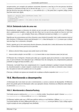 Aumentando a performance

um-para-muitos, por exemplo) nós podemos acrescentar elementos a uma bag ou list sem precisar inicializar
(recupear) os elementos da bag! Isso se deveao fato que Collection.add() ou Collection.addAll() sempre
têm que devolver true para uma bag ou List (ao contrário de Set). Isto pode fazer o seguinte código comum
funcionar muito mais rápido.

    Parent p = (Parent) sess.load(Parent.class, id);
    Child c = new Child();
    c.setParent(p);
    p.getChildren().add(c); //no need to fetch the collection!
    sess.flush();



19.5.4. Deletando tudo de uma vez

Ocasionalmente, apagar os elementos de coleção um por um pode ser extremamente ineficiente. O Hibernate
não é completamente estúpido, e sabe que não deve fazer isso, no caso de uma coleção ser lima (se você tiver
executado list.clear(), por exemplo). Neste caso, o Hibernate executará um simples DELETE e pronto!

Suponha que nós acrescentamos um único elemento a uma coleção de tamanho vinte e então tentarmos remover
dois elementos. O Hibernate emitirá uma declaraçãoINSERT e duas declarações DELETE (a menos que a coleção
seja uma bag). Isto é certamente o desejado.

Porém, suponha que se nós removermos dezoito elementos, deixando dois e então adicionarmos três elementos
novos. Existem duas formas possíveis de se proceder


•    deletar as dezoito linhas uma por uma eentão inserir as três linhas

•    remover toda a coleção ( em um SQL DELETE) e inserir todas os cinco elementos atuais (um por um)

O Hibernate não é inteligente o bastante para saber que a segunda opção provavelmente é a mais rápida neste
caso. (E provavelmente seria indesejável que o Hibernate fosse tão inteligente; tais comportamentos poderiam
confundir as trigger do banco de dados , etc.)

Felizmente, você pode forçar este comportamento (ie. a segunda estratégia) a qualquer momento descartando
(ie. desreferenciando) a coleção original e criando uma nova coleção com todos os elementos atuais instanci-
dos. Isto pode ser muito útil e poderoso de vez em quando .

Claro que, a deleção com apenas um comando não se apliqua a coleções mapeadas com inverse="true".


19.6. Monitorando o desempenho
A Otimização não é tem muito uso sem o monitoramento e o acesso a números de desempenho. O Hibernate
provê uma grande gama de informações sobre suas operações internas. Estatísticas no Hibernate estão disponí-
vis através da SessionFactory.


19.6.1. Monitorando a SessionFactory

Você pode acessar as métricas da SessionFactory de dois modos. Sua primeira opção é chamar sessionFac-
tory.getStatistics() e ler ou exibir as Statistics você mesmo.

O Hibernate também pode usar a JMX para publicar métrica se você habilitar o MBean StatisticsService .
Você pode habilitar um único MBean para todos seu SessionFactory ou um por fábrica. Veja o código seguin-
te para exemplos de uma configuração mais detalhada:



Hibernate 3.2 ga                                                                                        194
 